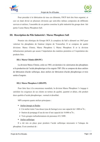 Projet de Fin d’Etudes

          Pour procéder à la fabrication de tous ces éléments, l'OCP doit être bien organisé, et
    ceci en étant divisé en plusieurs divisions qui sont-elles mêmes composées de différents
    services et ateliers, l’ensemble de ces parties constitue le pôle industriel du groupe dont fait
    partie l’usine Maroc Phosphore Safi.


III. Description du Pôle Industriel : Maroc Phosphore Safi

          Premier site chimique du Groupe OCP, le complexe de Safi a démarré en 1965 pour
    valoriser les phosphates de Gantour (région de Yousoufia). Il se compose de quatre
    divisions: Maroc Chimie, Maroc Phosphore I, Maroc Phosphore II et la division
    infrastructure portuaire qui assure l’importation des matières premières et l’exportation des
    produits finis.

        III.1. Maroc Chimie (IDS/PC)

          La division Maroc Chimie, créée en 1965, est destinée à la valorisation des phosphates
    et la production de l’acide phosphorique et les engrais TSP. Elle se compose de deux ateliers
    de fabrication d'acide sulfurique, deux ateliers de fabrication d'acide phosphorique et trois
    unités d’engrais.


        III.2. Maroc Phosphore I (IDS/PP)

          Pour faire face à la concurrence mondiale, la division Maroc Phosphore I s’engage à
    satisfaire les exigences de ses clients en termes de qualité, quantité et délais, elle produit
    deux qualités d’acide phosphorique : normal et désulfaté.

          MPI comporte quatre ateliers principaux :

           Atelier énergie et fluides
             Cet atelier traite l’eau douce (eau de barrage) avec une capacité de 1.000 m3/h ;
             Station de pompage d’eau de mer d’une capacité de 18.000 m3/h ;
             Trois groupes turboalternateurs de puissance 43.2 MW.
           Atelier sulfurique
          Il a été mis en place pour produire l’acide sulfurique nécessaire à l’attaque du
    phosphate. Il est constitué de :


 Projet de fin d’études                                                                        Page | 18
 