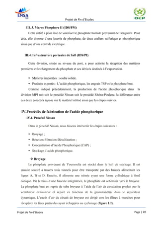 Projet de Fin d’Etudes

       III. 3. Maroc Phosphore II (IDS/PM)
         Cette entité a pour rôle de valoriser le phosphate humide provenant de Benguerir. Pour
   cela, elle dispose d’une laverie de phosphate, de deux ateliers sulfurique et phosphorique
   ainsi que d’une centrale électrique.


      III.4. Infrastructure portuaire de Safi (IDS/PI)

         Cette division, située au niveau du port, a pour activité la réception des matières
   premières et le chargement du phosphate et ses dérivés destinés à l’exportation.

          Matières importées : soufre solide.
          Produits exportés : L’acide phosphorique, les engrais TSP et le phosphate brut.
         Comme indiqué précédemment, la production de l'acide phosphorique dans                la
   division MPI suit soit le procédé Nissan soit le procédé Rhône-Poulenc, la différence entre
   ces deux procédés repose sur le matériel utilisé ainsi que les étapes suivies.


   IV.Procédés de fabrication de l'acide phosphorique
       IV.1. Procédé Nissan

         Dans le procédé Nissan, nous faisons intervenir les étapes suivantes :

          Broyage ;
          Réaction-Filtration-Désulfatation ;
          Concentration d’Acide Phosphorique (CAP) ;
          Stockage d’acide phosphorique.

            Broyage
         Le phosphate provenant de Youssoufia est stocké dans le hall de stockage. Il est
   ensuite soutiré à travers trois tunnels pour être transporté par des bandes alimentant les
   lignes A, B et D. Ensuite, il alimente une trémie ayant une forme cylindrique à fond
   conique. Par le biais d’une bascule intégratrice, le phosphate est acheminé vers le broyeur.
   Le phosphate brut est repris du tube broyeur à l’aide de l’air de circulation produit par le
   ventilateur exhausteur et séparé en fonction de la granulométrie dans le séparateur
   dynamique. L’excès d’air du circuit de broyeur est dirigé vers les filtres à manches pour
   récupérer les fines particules ayant échappées au cyclonage (figure 1.2).

Projet de fin d’études                                                                       Page | 20
 