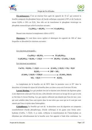 Projet de Fin d’Etudes

         Pré-mélangeurs: C'est un réacteur bien agité de capacité de 10 m3 qui contient la
   bouillie composée du phosphate broyé, de l'acide sulfurique concentré à 98% et de l'acide de
   retour H3PO4 à 20% en P2O5. Son rôle est de transformer le phosphate tricalcique en
   phosphate monocalcique selon la réaction suivante :
                          Ca3(PO4)2 + 4H3PO4                3 Ca(H2PO4)2

         Durant cette réaction la température s'élève à 85°C.

         Digesteurs: Ce sont deux cuves agitées et identiques de capacité de 100 m3 dans
   lesquelles se déroulent les réactions suivantes :




         Les réactions principales :

                         Ca3(PO4) + 4H3PO4                      3Ca(H2PO4)2
            Ca(H2PO4)2 + H2SO4 + ½ H2O                      2H3PO4 + (CaSO4, ½ H2O)

         Les réactions secondaires:

            CaCO3 + H2SO4 + ½ H2O                        (CaSO4, ½ H2O) + CO2 + H2O
                                  H2SiF6               2HF + SiF4
                 (CaSO4, ½ H2O) + 3/2H2O                            (CaSO4, 2H2O)
                             SO3 + H2O                            H2SO4


         La température de la bouillie est de 90°C dans la première cuve et 95° dans la
   deuxième et le temps de séjour de la bouillie dans ces deux cuves est d’environ 50 min.
         Laveur Korting: Les gaz produits lors de la réaction sont éliminés du digesteur grâce
   à une dépression créée par l'eau de mer, cette dernière sert aussi au lavage de ces gaz et cela
   se fait dans le laveur Korting. Les gaz aspirés subissent une douche par l'eau de mer, ceux
   qui sont solubles dans l'eau sont rejetés dans la mer alors que ceux qui ne le sont pas sont
   saturés par l'eau et rejetés dans l'atmosphère.
         Cristalliseurs: La bouillie qui sort de la deuxième cuve de digestion est composée
   essentiellement d'acide phosphorique, d'acide sulfurique et de gypse sous forme semi-
   hydratée (CaSO4, ½ H2O). A ce stade, s'effectue la transformation de l’hémi-hydrate en
   dihydrate par refroidissement de la bouillie avec l'air apporté à l'aide d'un ventilateur. La


Projet de fin d’études                                                                       Page | 22
 