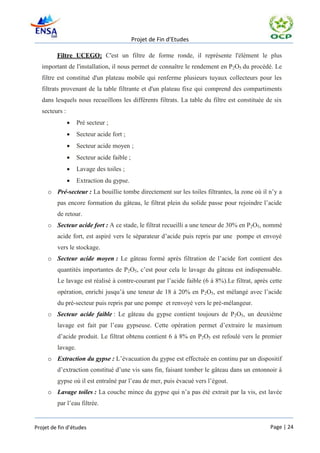 Projet de Fin d’Etudes

         Filtre UCEGO: C'est un filtre de forme ronde, il représente l'élément le plus
   important de l'installation, il nous permet de connaître le rendement en P2O5 du procédé. Le
   filtre est constitué d'un plateau mobile qui renferme plusieurs tuyaux collecteurs pour les
   filtrats provenant de la table filtrante et d'un plateau fixe qui comprend des compartiments
   dans lesquels nous recueillons les différents filtrats. La table du filtre est constituée de six
   secteurs :
                   Pré secteur ;
                   Secteur acide fort ;
                   Secteur acide moyen ;
                   Secteur acide faible ;
                   Lavage des toiles ;
                   Extraction du gypse.
     o Pré-secteur : La bouillie tombe directement sur les toiles filtrantes, la zone où il n’y a
         pas encore formation du gâteau, le filtrat plein du solide passe pour rejoindre l’acide
         de retour.
     o Secteur acide fort : A ce stade, le filtrat recueilli a une teneur de 30% en P2O5, nommé
         acide fort, est aspiré vers le séparateur d’acide puis repris par une pompe et envoyé
         vers le stockage.
     o Secteur acide moyen : Le gâteau formé après filtration de l’acide fort contient des
         quantités importantes de P2O5, c’est pour cela le lavage du gâteau est indispensable.
         Le lavage est réalisé à contre-courant par l’acide faible (6 à 8%).Le filtrat, après cette
         opération, enrichi jusqu’à une teneur de 18 à 20% en P2O5, est mélangé avec l’acide
         du pré-secteur puis repris par une pompe et renvoyé vers le pré-mélangeur.
     o Secteur acide faible : Le gâteau du gypse contient toujours de P2O5, un deuxième
         lavage est fait par l’eau gypseuse. Cette opération permet d’extraire le maximum
         d’acide produit. Le filtrat obtenu contient 6 à 8% en P2O5 est refoulé vers le premier
         lavage.
     o Extraction du gypse : L’évacuation du gypse est effectuée en continu par un dispositif
         d’extraction constitué d’une vis sans fin, faisant tomber le gâteau dans un entonnoir à
         gypse où il est entraîné par l’eau de mer, puis évacué vers l’égout.
     o Lavage toiles : La couche mince du gypse qui n’a pas été extrait par la vis, est lavée
         par l’eau filtrée.


Projet de fin d’études                                                                        Page | 24
 