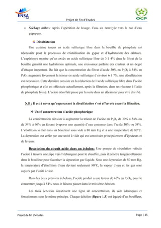 Projet de Fin d’Etudes

     o Séchage toiles : Après l’opération de lavage, l’eau est renvoyée vers le bac d’eau
         gypseuse.

                 Désulfatation
         Une certaine teneur en acide sulfurique libre dans la bouillie du phosphate est
   nécessaire pour le processus de cristallisation du gypse et d’hydratation des cristaux.
   L’expérience montre qu’un excès en acide sulfurique libre de 3 à 4% dans le filtrat de la
   bouillie garantit une hydratation optimale, une croissance parfaite des cristaux et un degré
   d’attaque important. Du fait que la concentration du filtrat d’acide 30% en P2O5 à 54% en
   P2O5 augmente forcément la teneur en acide sulfurique d’environ 6 à 7%, une désulfatation
   est nécessaire. Cette dernière consiste en la réduction de l’acide sulfurique libre dans l’acide
   phosphorique et elle est effectuée actuellement, après la filtration, dans un réacteur à l’aide
   du phosphate broyé. L’acide désulfaté passe par la suite dans un décanteur pour être clarifié.


      N.B : Il est à noter qu’auparavant la désulfatation s’est effectuée avant la filtration.

            Unité concentration d’acide phosphorique

         La concentration consiste à augmenter la teneur de l’acide en P2O5 de 30% à 54% ou
   de 54% à 60% en faisant évaporer une quantité d’eau contenue dans l’acide 30% ou 54%.
   L’ébullition se fait dans un bouilleur sous vide à 80 mm Hg et à une température de 80°C.
   La dépression est créée par une unité à vide qui est constituée principalement d’éjecteurs et
   de laveurs.

         Description du circuit acide dans un échelon: Une pompe de circulation refoule
   l’acide à travers une pipe vers l’échangeur pour le chauffer, puis il pénètre tangentiellement
   dans le bouilleur pour favoriser la séparation gaz liquide. Sous une dépression de 80 mm Hg,
   la température d’ébullition d’eau devient seulement 80°C, la vapeur d’eau et les gaz sont
   aspirés par l’unité à vide.

         Dans les deux premiers échelons, l’acide produit a une teneur de 46% en P2O5, pour le
   concentrer jusqu’à 54% nous le faisons passer dans le troisième échelon.

         Les trois échelons constituent une ligne de concentration, ils sont identiques et
   fonctionnent sous le même principe. Chaque échelon (figure 1.5) est équipé d’un bouilleur,




Projet de fin d’études                                                                        Page | 25
 