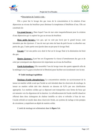 Projet de Fin d’Etudes

               Description de l’unité à vide :

         Elle a pour but le lavage des gaz issus de la concentration et la création d’une
   dépression au niveau du bouilleur pour diminuer la température d’ébullition d’eau. Elle est
   constituée de:

         Un grand laveur : Dans lequel l’eau de mer entre tangentiellement pour la création
   d’une dépression qui va aspirer les gaz au niveau du bouilleur.

         Deux petits laveurs : Les gaz, qui ne sont pas lavés par le grand laveur, sont
   introduits par des éjecteurs. L’eau de mer qui entre du haut du petit laveur va absorber une
   partie des gaz, l’autre partie sera éjectée dans un pot pour le lavage final.

         Un pot: C’est une petite cuve dont le but est le lavage final et la diminution du bruit
   des gaz.

         Quatre éjecteurs : Leur but est d’augmenter la vitesse d’entraînement des gaz et de
   créer par conséquent une dépression très importante au niveau du bouilleur.

         Garde hydraulique: Elle rassemble l’eau de lavage issue des quatre appareils afin de
   la mélanger avec le gypse (résultat de la filtration) pour faciliter son écoulement vers la mer.

            Unité stockage/expédition

         Stockage d’acide phosphorique: La concentration entraîne un accroissement de la
   teneur en matière solide avant que l'acide ne soit introduit dans les réservoirs de stockage, la
   teneur en matière solide doit être abaissée en dessous de 0,5% par une clarification
   appropriée. Les matières solides qui se déposent sont transportées sous forme de boue qui
   est ramenée vers les digesteurs de la réaction. Le refroidissement de l'acide clarifié chaud est
   effectué dans deux échangeurs de chaleur installés en série et refroidis à l'eau de mer.
   L'acide refroidi est stocké dans deux réservoirs froids, un système de raclage et des pompes
   de circulation y empêchent un dépôt de matière solide.

         L’unité de stockage est schématisée dans la figure 1.6 :




Projet de fin d’études                                                                         Page | 27
 
