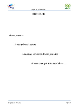Projet de Fin d’Etudes


                                   DÉDICACE




 A nos parents



           A nos frères et sœurs



                         A tous les membres de nos familles



                                 A tous ceux qui nous sont chers…




Projet de fin d’études                                          Page | 3
 