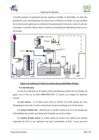 Projet de Fin d’Etudes

   la bouillie projetée en gouttelettes par des agitateurs à double vis hélicoïdale. La chute des
   gouttelettes casse mécaniquement les mousses qui se forment à la surface. Les gaz résultant
   de la réaction sont aspirés par un ventilateur d'assainissement à travers un venturi et une tour
   cyclonique. La bouillie obtenue dans le réacteur est transférée par débordement dans la cuve
   de passage.




               Figure 1.8: Schéma de l’unité de réaction du procédé Rhône-Poulenc

            Unité filtration
         Le but de la filtration est de séparer l'acide phosphorique produit lors de l'attaque du
   gypse, ceci se fait sur un filtre BIRD-PRAYON. Ce dernier est composé de plusieurs
   secteurs:
         Le pré secteur : il est prévu pour éviter la dilution de l'acide produit par l'eau
   d'imprégnation des toiles. L'acide venant du pré-secteur est mélangé avec l'acide moyen.

         Le secteur d'acide fort : alimenté par la bouillie venant de la cuve de passage par
   l'intermédiaire des nacelles qui répartissent le liquide sur toute la surface.

         Le secteur d'acide moyen: le solide sortant du secteur fort contient une quantité
   importante de P2O5 ce qui représente une perte considérable en P2O5 si nous pouvions




Projet de fin d’études                                                                        Page | 30
 