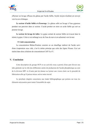 Projet de Fin d’Etudes

   effectuer un lavage efficace du gâteau par l'acide faible, l'acide moyen résultant est envoyé
   vers la cuve d'attaque.

         Le secteur d'acide faible et d'essorage: Le gâteau subit un lavage à l'eau gypseuse
   pendant son parcours dans ce secteur. L'acide produit est alors un acide faible qui sert au
   premier lavage.

         Le secteur de lavage de toiles: Le gypse sortant de secteur faible est évacué dans la
   trémie à gypse. Celui-ci est mélangé avec de l'eau de mer et est acheminé vers la mer.

            Unité concentration
         La concentration Rhône-Poulenc consiste en un chauffage indirect de l'acide suivi
   d'une évaporation sous vide, c’est le même principe que celui des lignes Nissan. Ceci est
   réalisé dans deux échelons de concentration CAP X et Y.



V. Conclusion

         Cette description du groupe OCP et ses activités nous a permis d'une part d'avoir une
   idée générale sur le rôle des différentes unités de production de l'acide phosphorique au sein
   de la division MP1 et d’autre part de donner au lecteur une vision claire sur le procédé de
   fabrication afin qu’il puisse mieux suivre notre travail.

         Le prochain chapitre concernera une étude bibliographique qui portera sur tous les
   éléments nécessaires pour traiter l'ensemble du sujet.




Projet de fin d’études                                                                      Page | 31
 