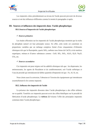 Projet de Fin d’Etudes

          Les impuretés citées précédemment au niveau de l'acide peuvent provenir de diverses
    sources et ont des influences différentes comme le montre le paragraphe ci-après.


III. Sources et influences des impuretés dans l'acide phosphorique
        III.1.Sources d’impuretés de l’acide phosphorique


           Sources primaires

          Les études effectuées sur les impuretés de l’acide phosphorique montrent que la roche
    de phosphate naturel est leur principale source. En effet, cette roche est constituée en
    proportions variables par un mélange complexe formé d’une cinquantaine d’éléments
    chimiques tels que la fluoropatite, quartz SiO2, carbone sous forme de CaCO3 et de matières
    organiques, métaux et d’autres substances comme : CaO, SO3, SiO2, Al2O3, K2O, Na2O,
    CO2, etc.

           Sources secondaires

          Ces impuretés ont pour origine soit les additifs chimiques tels que : les dispersants, les
    antimoussants, les agents de floculation et de conditionnement, soit l’acide sulfurique et
    l’eau de procédé qui introduisent de faibles quantités d'impuretés tel que : Fe, Al, Si, etc.

          Nous citons aussi la corrosion, l’abrasion et l’érosion des équipements qui introduisent
    essentiellement le fer comme impureté.

        III.2. Influence des impuretés de l’acide

          La présence des impuretés dissoutes dans l’acide phosphorique a des effets néfastes
    sur sa qualité. Toutefois ces impuretés peuvent avoir des effets bénéfiques sur le procédé de
    fabrication d’acide phosphorique. Le tableau 2.3 résume l’effet des principales impuretés
    contenues dans l’acide phosphorique :




 Projet de fin d’études                                                                         Page | 36
 
