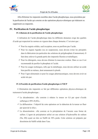 Projet de Fin d’Etudes

         Afin d'éliminer les impuretés nuisibles dans l'acide phosphorique, nous procédons par
   la purification de l'acide qui consiste en des opérations physico-chimiques qui réduisent ou
   suppriment ces impuretés.

IV. Purification de l'acide phosphorique
       IV.1.Raisons de la purification de l’acide phosphorique

         L’utilisation de l’acide phosphorique dans les différents domaines exige des qualités
   d’acide qui respectent les normes en vigueur dans chaque domaine. C’est ainsi que :

            Pour les engrais solides, sauf exception, nous ne purifions pas l’acide.
            Pour les engrais liquides (ou en suspension), nous devons éviter les précipités
              dans la fabrication (en particulier des solutions de polyphosphate d’ammonium). Il
              faut donc enlever la grande partie des impuretés fluorées et métalliques.
            Pour les détergents, nous devons éliminer la mauvaise couleur. Dans ce cas il est
              recommandé de purifier le phosphate et l’acide.
            Pour les usages techniques, telle que la métallurgie, nous devons utiliser un acide
              bien purifié en métaux, dont notamment le plomb.
            Pour l’agro-alimentaire et pour les usages pharmaceutiques, nous devons avoir un
              acide très pur.


       IV.2.Procédés de purification d’acide phosphorique à l’OCP

         L’élimination des impuretés se fait par différentes opérations physico-chimiques de
   traitement d’acide phosphorique :

          La décadmiation : elle consiste à réduire la teneur en Cd par ajout d’acide
            sulfurique à 98% H2SO4 ;
          La défluoration : l’objectif de cette opération est la réduction de la teneur en fluor
            par ajout de la silice ;
          La désarséniation : elle consiste en la précipitation de l’arsenic sous forme de
            sulfure. L’agent de précipitation utilisé est une solution d’hydrosulfite de sodium
            (Na, HS) ayant un titre en NaHS de 30% poids. Cette solution est préparée par
            dissolution de NaHS solide dans l’eau.



Projet de fin d’études                                                                      Page | 38
 