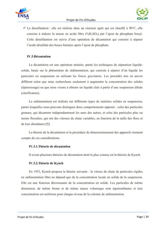 Projet de Fin d’Etudes

     La désulfatation : elle est réalisée dans un réacteur agité qui est chauffé à 90°C, elle
       consiste à réduire la teneur en acide libre (%H2SO4) par l’ajout de phosphate broyé.
       Cette désulfatation est suivie d’une opération de décantation qui consiste à séparer
       l’acide désulfaté des boues formées après l’ajout de phosphate.


       IV.3.Décantation

         La décantation est une opération unitaire, parmi les techniques de séparation liquide-
   solide, basée sur le phénomène de sédimentation, qui consiste à séparer d’un liquide les
   particules en suspension en utilisant les forces gravitaires. Les procédés mis en œuvre
   diffèrent selon que nous recherchons seulement à augmenter la concentration des solides
   (épaississage) ou que nous visons à obtenir un liquide clair à partir d’une suspension diluée
   (clarification).

         La sédimentation est réalisée sur différents types de matières solides en suspension,
   parmi lesquelles nous pouvons distinguer deux comportements opposés : celui des particules
   grenues, qui décantent indépendamment les unes des autres, et celui des particules plus ou
   moins floculées, qui ont des vitesses de chute variables, en fonction de la taille des flocs et
   de leur abondance [5].

         La théorie de la décantation et la procédure de dimensionnement des appareils tiennent
   compte de ces considérations.

         IV.3.1.Théorie de décantation

         Il existe plusieurs théories de décantation dont la plus connue est la théorie de Kynch.

         IV.3.2.Théorie de Kynch

         En 1952, Kynch proposa la théorie suivante : la vitesse de chute de particules rigides
   en sédimentation libre ne dépend que de la concentration locale en solide de la suspension.
   Elle est une fonction décroissante de la concentration en solide. Les particules de même
   dimension, de même forme et de même masse volumique sont équitombantes et leur
   concentration est uniforme pour chaque niveau de la colonne de sédimentation.




Projet de fin d’études                                                                       Page | 39
 