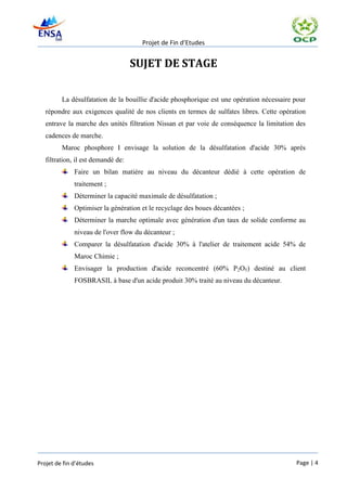 Projet de Fin d’Etudes


                                    SUJET DE STAGE

         La désulfatation de la bouillie d'acide phosphorique est une opération nécessaire pour
   répondre aux exigences qualité de nos clients en termes de sulfates libres. Cette opération
   entrave la marche des unités filtration Nissan et par voie de conséquence la limitation des
   cadences de marche.
         Maroc phosphore I envisage la solution de la désulfatation d'acide 30% après
   filtration, il est demandé de:
              Faire un bilan matière au niveau du décanteur dédié à cette opération de
              traitement ;
              Déterminer la capacité maximale de désulfatation ;
              Optimiser la génération et le recyclage des boues décantées ;
              Déterminer la marche optimale avec génération d'un taux de solide conforme au
              niveau de l'over flow du décanteur ;
              Comparer la désulfatation d'acide 30% à l'atelier de traitement acide 54% de
              Maroc Chimie ;
              Envisager la production d'acide reconcentré (60% P2O5) destiné au client
              FOSBRASIL à base d'un acide produit 30% traité au niveau du décanteur.




Projet de fin d’études                                                                     Page | 4
 