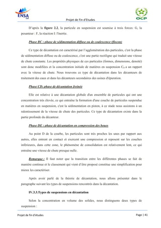 Projet de Fin d’Etudes

         D’après la figure 2.2, la particule en suspension est soumise à trois forces: G, la
   pesanteur : F, la réaction I: l'inertie.

         Phase BC : phase de sédimentation diffuse ou de coalescence (flocon)

         Ce type de décantation est caractérisé par l’agglomération des particules, c'est la phase
   de sédimentation diffuse ou de coalescence, c'est une partie rectiligne qui traduit une vitesse
   de chute constante. Les propriétés physiques de ces particules (formes, dimensions, densité)
   sont donc modifiées et la concentration initiale de matières en suspension C0 a un rapport
   avec la vitesse de chute. Nous trouvons ce type de décantation dans les décanteurs de
   traitement des eaux et dans les décanteurs secondaires des usines d'épuration.

         Phase CD: phase de décantation freinée

         Elle est relative à une décantation globale d'un ensemble de particules qui ont une
   concentration très élevée, ce qui entraîne la formation d'une couche de particules suspendue
   en matières en suspension, c'est la sédimentation en piston, à ce stade nous assistons à un
   ralentissement de la vitesse de chute des particules. Ce type de décantation existe dans la
   partie profonde du décanteur.

         Phase DE : phase de décantation en compression des boues

         Au point D de la courbe, les particules sont très proches les unes par rapport aux
   autres, elles entrent en contact et exercent une compression et reposent sur les couches
   inférieures, dans cette zone, le phénomène de consolidation est relativement lent, ce qui
   entraîne une vitesse de chute presque nulle.

         Remarque : Il faut noter que la transition entre les différentes phases se fait de
   manière continue et le classement qui vient d’être proposé constitue une simplification pour
   mieux les caractériser.

         Après avoir parlé de la théorie de décantation, nous allons présenter dans le
   paragraphe suivant les types de suspensions rencontrés dans la décantation.

         IV.3.3.Types de suspensions en décantation

         Selon la concentration en volume des solides, nous distinguons deux types de
   suspension :

Projet de fin d’études                                                                       Page | 41
 