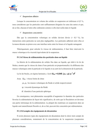Projet de Fin d’Etudes

              Suspensions diluées

         Lorsque la concentration en volume des solides en suspension est inférieure à 0,5 %,
   nous considérons que les particules sont suffisamment éloignées les unes des autres et que,
   de ce fait, chacune d’entre elles sédimente comme si elle était isolée dans le liquide

              Suspensions concentrées

         Dès que la concentration volumique en solides devient élevée (> 0,5 %), les
   interactions entre particules ne sont plus négligeables. Les particules adhèrent entre elles et
   la masse décante en piston avec une interface nette entre les boues et le liquide surnageant.

         Théoriquement, pour calculer la vitesse de sédimentation, il faut faire intervenir la
   masse volumique et la viscosité équivalente de la suspension.

         IV.3.4.Vitesse de sédimentation des particules dans un liquide

         La théorie de la sédimentation de solides fins dans un liquide, qui obéit à la loi de
   Stokes, montre que la vitesse de chute d’une particule est proportionnelle à la différence des
   masses volumiques entre la particule et le liquide et au carré de la dimension de la particule.

         La loi de Stocks, en régime laminaire, s’écrit Ulim = 0,545. (sf).f1.d2

         Avec Ulim : vitesse limite de chute

         f,s : les masses volumiques du fluide et solide respectivement

         f : viscosité dynamique du fluide

                d : diamètre d’une particule sphérique

         En conséquence, tout phénomène susceptible d’augmenter le diamètre des particules
   favorise la sédimentation de façon très significative, de sorte que la floculation est devenue
   une partie intrinsèque de la sédimentation. La plupart des matériaux en suspension dans un
   liquide sont naturellement floculés et, de ce fait, peuvent être concentrés par sédimentation.

         IV.3.5.Exemples des équipements de décantation

         Il existe plusieurs types des équipements de décantation dont le choix tient compte de
   plusieurs considérations, notamment de la concentration de la suspension (suspension


Projet de fin d’études                                                                        Page | 42
 