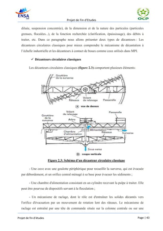Projet de Fin d’Etudes

   diluée, suspension concentrée), de la dimension et de la nature des particules (particules
   grenues, floculées...), de la fonction recherchée (clarification, épaississage), des débits à
   traiter, etc. Dans ce paragraphe nous allons présenter deux types de décanteurs : Les
   décanteurs circulaires classiques pour mieux comprendre le mécanisme de décantation à
   l’échelle industrielle et les décanteurs à contact de boues comme ceux utilisés dans MPI.

            Décanteurs circulaires classiques

         Les décanteurs circulaires classiques (figure 2.3) comportent plusieurs éléments:




                         Figure 2.3: Schéma d’un décanteur circulaire classique

         - Une cuve avec une goulotte périphérique pour recueillir la surverse, qui est évacuée
   par débordement, et un orifice central ménagé à sa base pour évacuer les sédiments ;

         - Une chambre d'alimentation consistant en un cylindre recevant la pulpe à traiter. Elle
   peut être pourvue de dispositifs servant à la floculation ;

         - Un mécanisme de raclage, dont le rôle est d'entraîner les solides décantés vers
   l'orifice d'évacuation par un mouvement de rotation lent des râteaux. Le mécanisme de
   raclage est entraîné par une tête de commande située sur la colonne centrale ou sur une

Projet de fin d’études                                                                       Page | 43
 