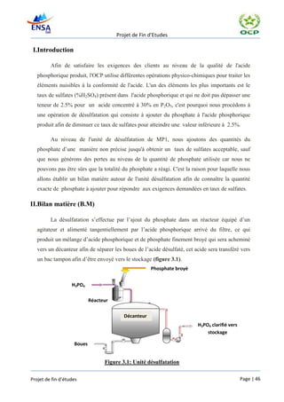 Projet de Fin d’Etudes

 I.Introduction

         Afin de satisfaire les exigences des clients au niveau de la qualité de l'acide
   phosphorique produit, l'OCP utilise différentes opérations physico-chimiques pour traiter les
   éléments nuisibles à la conformité de l'acide. L'un des éléments les plus importants est le
   taux de sulfates (%H2SO4) présent dans l'acide phosphorique et qui ne doit pas dépasser une
   teneur de 2.5% pour un acide concentré à 30% en P2O5, c'est pourquoi nous procédons à
   une opération de désulfatation qui consiste à ajouter du phosphate à l'acide phosphorique
   produit afin de diminuer ce taux de sulfates pour atteindre une valeur inférieure à 2.5%.

         Au niveau de l'unité de désulfatation de MP1, nous ajoutons des quantités du
   phosphate d’une manière non précise jusqu'à obtenir un taux de sulfates acceptable, sauf
   que nous générons des pertes au niveau de la quantité de phosphate utilisée car nous ne
   pouvons pas être sûrs que la totalité du phosphate a réagi. C'est la raison pour laquelle nous
   allons établir un bilan matière autour de l'unité désulfatation afin de connaître la quantité
   exacte de phosphate à ajouter pour répondre aux exigences demandées en taux de sulfates.

II.Bilan matière (B.M)

         La désulfatation s’effectue par l’ajout du phosphate dans un réacteur équipé d’un
   agitateur et alimenté tangentiellement par l’acide phosphorique arrivé du filtre, ce qui
   produit un mélange d’acide phosphorique et de phosphate finement broyé qui sera acheminé
   vers un décanteur afin de séparer les boues de l’acide désulfaté, cet acide sera transféré vers
   un bac tampon afin d’être envoyé vers le stockage (figure 3.1).
                                                      Phosphate broyé


                   H3PO4

                            Réacteur

                                          Décanteur
                                                                          H3PO4 clarifié vers
                                                                              stockage

                    Boues


                                  Figure 3.1: Unité désulfatation


Projet de fin d’études                                                                          Page | 46
 