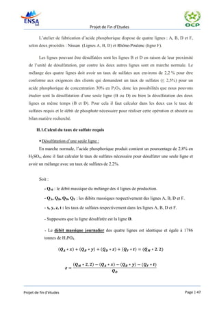 Projet de Fin d’Etudes

         L’atelier de fabrication d’acide phosphorique dispose de quatre lignes : A, B, D et F,
   selon deux procédés : Nissan (Lignes A, B, D) et Rhône-Poulenc (ligne F).

         Les lignes pouvant être désulfatées sont les lignes B et D en raison de leur proximité
   de l’unité de désulfatation, par contre les deux autres lignes sont en marche normale. Le
   mélange des quatre lignes doit avoir un taux de sulfates aux environs de 2,2 % pour être
   conforme aux exigences des clients qui demandent un taux de sulfates (≤ 2,5%) pour un
   acide phosphorique de concentration 30% en P2O5, donc les possibilités que nous pouvons
   étudier sont la désulfatation d’une seule ligne (B ou D) ou bien la désulfatation des deux
   lignes en même temps (B et D). Pour cela il faut calculer dans les deux cas le taux de
   sulfates requis et le débit de phosphate nécessaire pour réaliser cette opération et aboutir au
   bilan matière recherché.

       II.1.Calcul du taux de sulfate requis

          Désulfatation d’une seule ligne :
         En marche normale, l’acide phosphorique produit contient un pourcentage de 2.8% en
   H2SO4, donc il faut calculer le taux de sulfates nécessaire pour désulfater une seule ligne et
   avoir un mélange avec un taux de sulfates de 2.2%.


         Soit :

            - QM : le débit massique du mélange des 4 lignes de production.

            - QA, QB, QD, QF : les débits massiques respectivement des lignes A, B, D et F.

            - x, y, z, t : les taux de sulfates respectivement dans les lignes A, B, D et F.

            - Supposons que la ligne désulfatée est la ligne D.

            - Le débit massique journalier des quatre lignes est identique et égale à 1786
            tonnes de H3PO4.

                     (        )   (      )     (      )   (       )    (          )


                              (         )      (     )    (       )   (       )




Projet de fin d’études                                                                         Page | 47
 