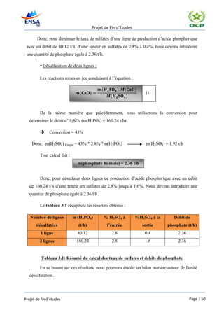 Projet de Fin d’Etudes

       Donc, pour diminuer le taux de sulfates d’une ligne de production d’acide phosphorique
 avec un débit de 80.12 t/h, d’une teneur en sulfates de 2,8% à 0,4%, nous devons introduire
 une quantité de phosphate égale à 2.36 t/h.

          Désulfatation de deux lignes :

         Les réactions mises en jeu conduisent à l’équation :

                                                 (         )     (    )
                                 (      )                                   (1)
                                                       (          )


         De la même manière que précédemment, nous utiliserons la conversion pour
   determiner le debit d’H2SO4 (m(H3PO4) = 160.24 t/h).

              Conversion = 43%

    Donc: m(H2SO4) Réagie = 43% * 2.8% *m(H3PO4)                            m(H2SO4) = 1.92 t/h

         Tout calcul fait :
                                m(phosphate humide) = 2.36 t/h


         Donc, pour désulfater deux lignes de production d’acide phosphorique avec un débit
   de 160.24 t/h d’une teneur en sulfates de 2,8% jusqu’à 1,6%, Nous devons introduire une
   quantité de phosphate égale à 2.36 t/h.

         Le tableau 3.1 récapitule les résultats obtenus :

   Nombre de lignes           m (H3PO4)              % H2SO4 à        %H2SO4 à la         Débit de
       désulfatées              (t/h)                 l’entrée            sortie       phosphate (t/h)
         1 ligne                80.12                   2.8                0.4              2.36
         2 lignes              160.24                   2.8                1.6              2.36


          Tableau 3.1: Résumé du calcul des taux de sulfates et débits de phosphate

         En se basant sur ces résultats, nous pourrons établir un bilan matière autour de l'unité
   désulfatation.




Projet de fin d’études                                                                             Page | 50
 