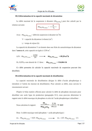 Projet de Fin d’Etudes

       III.3.Détermination de la capacité maximale de décantation

         Le débit maximal de la suspension à décanter (                  ) peut être calculé par la

   relation suivante:
                                                    =



         Avec :                = débit de suspension à décanter (m3/h)

                  V = capacité du décanteur (volume) (m3)

                  ts = temps de séjour (h)

         La capacité de décantation V est donnée dans une fiche de caractéristique du décanteur
   dans l’annexe 6, cette capacité est égale à 1250 m3.


         A.N :                =                                    = 89,28 m3/h


         Or, H3PO4 a une densité de 1.3 donc :                  = 116,064 t/h

         Ce débit permettra de calculer la capacité maximale de suspension pouvant être
   désulfatée.

       III.4.Détermination de la capacité maximale de désulfatation

         La capacité maximale de désulfatation désigne le débit d’acide phosphorique à
   introduire à l’entrée du réacteur de désulfatation. Pour calculer ce débit, nous suivons le
   raisonnement suivant :

         D'après le bilan matière effectué pour calculer le débit de phosphate nécessaire pour
   désulfater une seule ligne de production (paragraphe II.2), nous pouvons déterminer le
   rapport entre le débit massique de phosphate et celui de l’acide phosphorique à désulfater :


         Nous calculons le rapport:                     =           0.03



         Donc le débit massique total (phosphate + acide phosphorique) :

         mT =                + 0,03.                             mT = 1,03.                 (1)


Projet de fin d’études                                                                        Page | 57
 