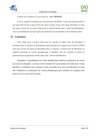 Projet de Fin d’Etudes

         A partir de la relation (1), nous trouvons : mt= 119.54 t/h

         C’est la capacité maximale que nous pouvons désulfater et qui correspond presque à
   une ligne (80.12 t/h) et demi (39.8 t/h), donc le choix d’une seule ligne désulfatée ou bien
   une ligne et demi est un critère imposé par le matériel utilisé dans l’unité de désulfatation.
   Ainsi, la désulfatation de deux lignes de production est irréalisable avec le matériel utilisé.

IV. Conclusion

         Cette étude nous a permis d'une part de calculer le débit exact de phosphate à
   introduire dans le réacteur de désulfatation pour atteindre les exigences des clients de l'OCP
   ainsi que d’éviter les pertes de phosphate dans ce réacteur; et d'autre part de déterminer la
   capacité maximale de l’acide phosphorique à désulfater afin de connaître la limite de
   production des équipements utilisés dans cette unité de désulfatation.

         Cependant, la désulfatation de l’acide phosphorique entraine la génération des boues
   au niveau du décanteur, ces boues sont le résultat de l’accumulation du solide dans l’acide
   désulfaté. Ce problème nous a poussés à faire une étude sur le taux de solide dans cet acide
   afin d’optimiser la clarification de l’acide phosphorique pour satisfaire les exigences des
   clients vis-à-vis de ce taux de solide.




Projet de fin d’études                                                                          Page | 58
 