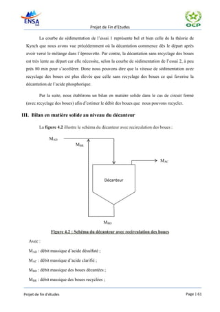 Projet de Fin d’Etudes

          La courbe de sédimentation de l’essai 1 représente bel et bien celle de la théorie de
  Kynch que nous avons vue précédemment où la décantation commence dès le départ après
  avoir versé le mélange dans l’éprouvette. Par contre, la décantation sans recyclage des boues
  est très lente au départ car elle nécessite, selon la courbe de sédimentation de l’essai 2, à peu
  près 80 min pour s’accélérer. Donc nous pouvons dire que la vitesse de sédimentation avec
  recyclage des boues est plus élevée que celle sans recyclage des boues ce qui favorise la
  décantation de l’acide phosphorique.

          Par la suite, nous établirons un bilan en matière solide dans le cas de circuit fermé
  (avec recyclage des boues) afin d’estimer le débit des boues que nous pouvons recycler.

III. Bilan en matière solide au niveau du décanteur

          La figure 4.2 illustre le schéma du décanteur avec recirculation des boues :

                MAD
                              MBR
                              MBR


                                                                               MAC



                                               Décanteur




                                               MBD

                 Figure 4.2 : Schéma du décanteur avec recirculation des boues

    Avec :

    MAD : débit massique d’acide désulfaté ;

    MAC : débit massique d’acide clarifié ;

    MBD : débit massique des boues décantées ;

    MBR : débit massique des boues recyclées ;


 Projet de fin d’études                                                                       Page | 61
 