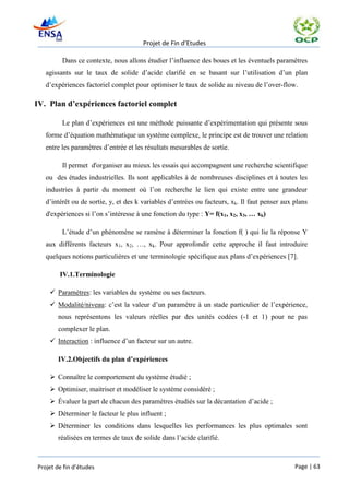 Projet de Fin d’Etudes

         Dans ce contexte, nous allons étudier l’influence des boues et les éventuels paramètres
   agissants sur le taux de solide d’acide clarifié en se basant sur l’utilisation d’un plan
   d’expériences factoriel complet pour optimiser le taux de solide au niveau de l’over-flow.

IV. Plan d’expériences factoriel complet

         Le plan d’expériences est une méthode puissante d’expérimentation qui présente sous
   forme d’équation mathématique un système complexe, le principe est de trouver une relation
   entre les paramètres d’entrée et les résultats mesurables de sortie.

         Il permet d'organiser au mieux les essais qui accompagnent une recherche scientifique
   ou des études industrielles. Ils sont applicables à de nombreuses disciplines et à toutes les
   industries à partir du moment où l’on recherche le lien qui existe entre une grandeur
   d’intérêt ou de sortie, y, et des k variables d’entrées ou facteurs, xk. Il faut penser aux plans
   d'expériences si l’on s’intéresse à une fonction du type : Y= f(x1, x2, x3, … xk)

         L’étude d’un phénomène se ramène à déterminer la fonction f( ) qui lie la réponse Y
   aux différents facteurs x1, x2, …, xk. Pour approfondir cette approche il faut introduire
   quelques notions particulières et une terminologie spécifique aux plans d’expériences [7].

        IV.1.Terminologie

     Paramètres: les variables du système ou ses facteurs.
     Modalité/niveau: c’est la valeur d’un paramètre à un stade particulier de l’expérience,
       nous représentons les valeurs réelles par des unités codées (-1 et 1) pour ne pas
       complexer le plan.
     Interaction : influence d’un facteur sur un autre.

       IV.2.Objectifs du plan d’expériences

     Connaître le comportement du système étudié ;
     Optimiser, maitriser et modéliser le système considéré ;
     Évaluer la part de chacun des paramètres étudiés sur la décantation d’acide ;
     Déterminer le facteur le plus influent ;
     Déterminer les conditions dans lesquelles les performances les plus optimales sont
       réalisées en termes de taux de solide dans l’acide clarifié.



Projet de fin d’études                                                                         Page | 63
 
