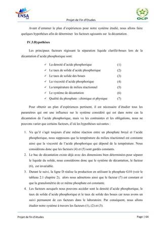 Projet de Fin d’Etudes

         Avant d’entamer le plan d’expériences pour notre système étudié, nous allons faire
   quelques hypothèses afin de déterminer les facteurs agissants sur la décantation.

       IV.3.Hypothèses

         Les principaux facteurs régissant la séparation liquide clarifié-boues lors de la
   décantation d’acide phosphorique sont:

                            La densité d’acide phosphorique                   (1)
                            Le taux de solide d’acide phosphorique            (2)
                            Le taux de solide des boues                       (3)
                            La viscosité d’acide phosphorique                 (4)
                            La température de milieu réactionnel              (5)
                            Le système de décantation                         (6)
                            Qualité du phosphate : chimique et physique       (7)

         Pour obtenir un plan d’expériences pertinent, il est nécessaire d’étudier tous les
   paramètres qui ont une influence sur le système considéré qui est dans notre cas la
   décantation de l’acide phosphorique, mais vu les contraintes et les obligations, nous ne
   pouvons varier que certains facteurs, d’où les hypothèses suivantes :

     1. Vu qu’il s’agit toujours d’une même réaction entre un phosphate broyé et l’acide
         phosphorique, nous supposons que la température du milieu réactionnel est constante
         ainsi que la viscosité de l’acide phosphorique qui dépend de la température. Nous
         considérons donc que les facteurs (4) et (5) sont gardés constants.
     2. Le bac de décantation existe déjà avec des dimensions bien déterminées pour séparer
         le liquide du solide, nous considérons donc que le système de décantation, le facteur
         (6), est invariable.
     3. Durant le suivi, la ligne D réalise la production en utilisant le phosphate G10 (voir le
         tableau 2.1 chapitre 2), alors nous admettons ainsi que le facteur (7) est constant et
         que la granulométrie de ce même phosphate est constante.
     4. Les facteurs auxquels nous pouvons accéder sont la densité d’acide phosphorique, le
         taux de solide d’acide phosphorique et le taux de solide des boues car nous avons un
         suivi permanent de ces facteurs dans le laboratoire. Par conséquent, nous allons
         étudier notre système à travers les facteurs (1), (2) et (3).


Projet de fin d’études                                                                     Page | 64
 
