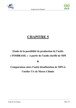 Projet de Fin d’Etudes




                             CHAPITRE 5


       Etude de la possibilité de production de l’acide
   « FOSBRASIL » à partir de l’acide clarifié de MPI

                                          &

    Comparaison entre l’unité désulfatation de MPI et
                         l’atelier TA de Maroc Chimie




Projet de fin d’études                                    Page | 75
 