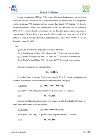 Projet de Fin d’Etudes

         L'acide phosphorique (30% en P2O5) obtenu à la sortie du décanteur avec une teneur
   en sulfates de 0.4%, est conduit vers un premier échelon de concentration afin d'augmenter
   sa concentration en P2O5 en évaporant l'eau présente dans l'acide (Cf. chapitre 1). A la sortie
   du premier échelon, l'acide a une concentration de 46% en P2O5 et un taux de sulfates de
   0.5% à 0.6 %. Ensuite l’acide est introduit vers un deuxième échelon pour augmenter sa
   concentration à 54% en P2O5 et son taux de sulfates atteint une valeur de 0.6% à 0.7%.
   Enfin, à la sortie du troisième échelon, la concentration de l’acide est de 58-60% et son taux
   de sulfates est de 0.9 à 1%.

      Soit :
     -   QD le débit d’acide (30% en P2O5) à la sortie du décanteur.
     -   QE1 le débit d’acide (46% en P2O5) à la sortie du 1er échelon de concentration.
     -   QE2 le débit d’acide (54% en P2O5) à la sortie du 2ème échelon de concentration.
     -   QE3 le débit d’acide (60% en P2O5) à la sortie du 3ème échelon de concentration.


         Nous savons que pour une ligne désulfatée :

                                              QD = 80.12 t/h

         Cependant, dans le premier échelon, une quantité d’eau de l’acide phosphorique est
   évaporée, donc le débit d’acide à la sortie du premier échelon sera égal à :

         1er échelon :                QE1 = QD – (46% - 30%)*QD

         Avec : (46% - 30%)*QD : la quantité d’eau évaporée dans le 1er échelon.

         A.N :                             QE1 = 67.3 t/h

         Nous suivrons le même raisonnement pour calculer le débit d’acide phosphorique à la
   sortie du deuxième et du troisième échelon :

         2ème échelon :               QE2 = QE1 – (54%-46%)*QE1

         Avec : (54% - 46%)*QE1 : la quantité d’eau évaporée dans le 2ème échelon.

         A.N :                             QE2 = 61.9 t/h




Projet de fin d’études                                                                       Page | 78
 