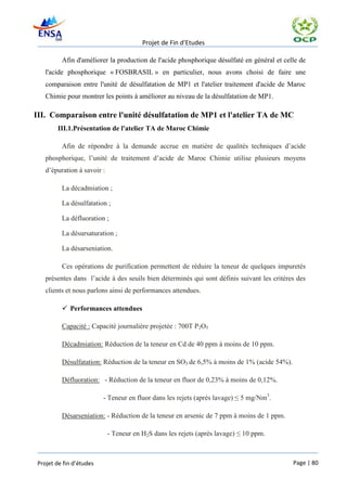 Projet de Fin d’Etudes

          Afin d'améliorer la production de l'acide phosphorique désulfaté en général et celle de
    l'acide phosphorique « FOSBRASIL » en particulier, nous avons choisi de faire une
    comparaison entre l'unité de désulfatation de MP1 et l'atelier traitement d'acide de Maroc
    Chimie pour montrer les points à améliorer au niveau de la désulfatation de MP1.

III. Comparaison entre l'unité désulfatation de MP1 et l'atelier TA de MC
        III.1.Présentation de l'atelier TA de Maroc Chimie

          Afin de répondre à la demande accrue en matière de qualités techniques d’acide
    phosphorique, l’unité de traitement d’acide de Maroc Chimie utilise plusieurs moyens
    d’épuration à savoir :

          La décadmiation ;

          La désulfatation ;

          La défluoration ;

          La désursaturation ;

          La désarseniation.

          Ces opérations de purification permettent de réduire la teneur de quelques impuretés
    présentes dans l’acide à des seuils bien déterminés qui sont définis suivant les critères des
    clients et nous parlons ainsi de performances attendues.

           Performances attendues

          Capacité : Capacité journalière projetée : 700T P2O5

          Décadmiation: Réduction de la teneur en Cd de 40 ppm à moins de 10 ppm.

          Désulfatation: Réduction de la teneur en SO3 de 6,5% à moins de 1% (acide 54%).

          Défluoration: - Réduction de la teneur en fluor de 0,23% à moins de 0,12%.

                          - Teneur en fluor dans les rejets (après lavage) ≤ 5 mg/Nm3.

          Désarseniation: - Réduction de la teneur en arsenic de 7 ppm à moins de 1 ppm.

                             - Teneur en H2S dans les rejets (après lavage) ≤ 10 ppm.



 Projet de fin d’études                                                                     Page | 80
 