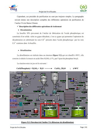 Projet de Fin d’Etudes

         Cependant, ces procédés de purification ne sont pas toujours simples. Le paragraphe
      suivant donne une description complète des différentes opérations de purification de
      l’atelier TA de Maroc Chimie.
          Description des différentes opérations de traitement
            Décadmiation
         La bouillie 30% provenant de l’atelier de fabrication de l’acide phosphorique est
   constituée d’un solide riche en gypse dihydrate, c’est ce gypse qui permettra l’opération de
   décadmiation en substituant les ions Cd2+ présents dans l’acide phosphorique par les ions
   Ca2+ contenus dans la bouillie.


            Désulfatation

         La désulfatation est réalisée dans un réacteur (figure 5.2) qui est chauffé à 90°C, elle
   consiste à réduire la teneur en acide libre H2SO4 à 1%, par l’ajout du phosphate broyé.

         La réaction mise en jeu est la suivante :

         CaO(Phosphate) + H2SO4 + H2O                     CaSO4, 2H2O         ;   à 90°C




               Figure 5.2: Flowsheet de l'atelier TA (Réacteur de désulfatation)

Projet de fin d’études                                                                       Page | 81
 