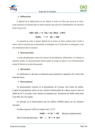 Projet de Fin d’Etudes

            Défluoration

         L’objectif de la défluoration est de réduire la teneur en fluor par ajout de la silice.
   Cette opération est réalisée dans le même réacteur que celui de la désulfatation; les réactions
   mises en jeu sont:

                         6HF+ SiO2             SiF6 + H2 +2H2O          à 90°C

                                 H2SiF6              SiF4 + 2HF

         La quantité de silice à ajouter dépend de la teneur en fluor contenu dans l’acide à
   traiter, elle est mesurée par un dosomètre et mélangée avec l’acide dans un mélangeur avant
   son introduction dans le réacteur.

            Désursaturation

         L’acide phosphorique sortant du réacteur de désulfatation, défluoration, est chargé en
   matières solides. Le désursaturateur permet grâce au temps de séjour et un refroidissement
   naturel d’obtenir un acide désurasaturé.

            Décantation

         La clarification se fait dans un décanteur pour permettre la séparation de l’acide clair
   traité des boues.

            Désarseniation

         La désarseniation consiste en la précipitation de l’arsenic sous forme de sulfure.
   L’agent de précipitation utilisé est une solution d’hydrosulfite de sodium ayant un titre en
   NaHS de 30 % en poids. Cette solution est préparée par dissolution de NaHS solide dans
   l’eau dans une cuve agitée.

         Le principe de la désarseniation par les sulfures (NaHS) repose sur les réactions
   suivantes :

         En phase aqueuse, le pH est compris entre 7 et 12

                                        NaHS          Na+ + HS-           (Réaction prédominante)

         Dans l’acide phosphorique : HS-       +    H+           H2 S



Projet de fin d’études                                                                         Page | 82
 