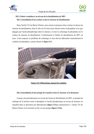 Projet de Fin d’Etudes

       III.3. Points à améliorer au niveau de la désulfatation de MP1
         III.3.1.Installation d'un cyclone avant le réacteur de désulfatation

         Dans l'atelier TA de Maroc Chimie, nous notons la présence d'un cyclone en dessus du
   réacteur de désulfatation, dont le rôle est d’éviter toute réaction entre le phosphate et les gaz
   dégagés par l'acide phosphorique dans le réacteur, et ainsi le colmatage du phosphate sur la
   surface du réacteur de désulfatation. Contrairement à l'atelier de désulfatation de MP1 où
   nous avons toujours ce problème de colmatage et nous devons déboucher manuellement la
   conduite du phosphate, comme illustre la figure 5.4 :




                            Figure 5.4: Débouchage manuel de conduite




         III.3.2.Installation d'une pompe de transfert entre le réacteur et le décanteur

         Comme cité précédemment au niveau de l'unité de désulfatation de MP1, le produit du
   mélange de la réaction entre le phosphate et l'acide phosphorique au niveau du réacteur est
   transféré dans le décanteur par débordement (figure 5.5.a) contrairement à l'atelier TA de
   Maroc Chimie où le transfert se fait via une pompe (figure 5.5.b).




Projet de fin d’études                                                                         Page | 86
 