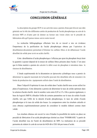 Projet de Fin d’Etudes


                          CONCLUSION GÉNÉRALE

         La description du groupe OCP et ses activités nous a permis d'une part d'avoir une idée
   générale sur le rôle des différentes unités de production de l'acide phosphorique au sein de la
   division MPI et d’autre part de donner au lecteur une vision claire sur le procédé de
   fabrication afin qu'il puisse mieux suivre notre travail.

         La recherche bibliographique effectuée lors de ce travail a mis en évidence
   l'importance de la purification de l'acide phosphorique obtenu par l’opération de
   désulfatation-décantation permettant d’éliminer les sulfates libres et de débarrasser l’acide
   désulfaté du solide pour avoir un acide clarifié.

         Cette désulfatation d’acide phosphorique s’effectue par ajout du phosphate broyé dont
   la quantité à ajouter dépend de la teneur de sulfates libres présents dans l'acide. C’est ainsi
   que le bilan matière a permis de calculer le débit exact de phosphate à introduire dans le
   réacteur de désulfatation.

         L’étude expérimentale de la décantation en éprouvette cylindrique nous a permis de
   déterminer la capacité maximale de la bouillie pouvant être désulfatée afin de remonter à la
   limite de production des équipements utilisés dans l’unité de désulfatation.

         Dans l’objectif d’optimiser le taux de solide dans l’acide clarifié nous avons utilisé les
   plans d’expériences. Cette démarche a permis de déterminer le taux de solide optimum dans
   la solution d'acide clarifié dont le nombre varie entre 0,95 et 1%. Elle a permis également, à
   base du logiciel JMP10, d'étudier l'effet de certains paramètres sur le taux de solide d’acide
   clarifié, tels que l'effet de la densité d’acide phosphorique, le taux de solide d’acide
   phosphorique et le taux de solide des boues. La comparaison entre les résultats calculés et
   ceux obtenus expérimentalement permet de considérer le modèle élaboré comme étant
   validé.

         Les résultats obtenus ont ouvert la voie d’étudier la possibilité de mettre en place un
   procédé de fabrication d’un acide phosphorique destiné au client "FOSBRASIL" à partir de
   l’acide désulfaté issu de l'unité de désulfatation de MPI. La réalisation de ce procédé
   permettra de réduire le coût de revient de 6424 dh à 5263 dh par tonne d’acide.

Projet de fin d’études                                                                        Page | 89
 