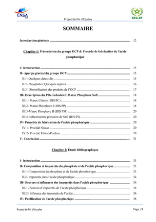 Projet de Fin d’Etudes


                                                    SOMMAIRE

  Introduction générale ......................................................................................................        12


      Chapitre 1: Présentation du groupe OCP & Procédé de fabrication de l'acide
                                                       phosphorique


  I- Introduction .................................................................................................................. 15
  II- Aperçu général du groupe OCP ................................................................................ 15
     II.1- Quelques dates clés ................................................................................................       15
     II.2- Phosphates: Quelques repères ................................................................................              16
     II.3- Diversification des produits de l’OCP ...................................................................                  17
  III- Description du Pôle Industriel: Maroc Phosphore Safi ........................................                                  18
     III.1- Maroc Chimie (IDS/PC) .......................................................................................             18
     III.2- Maroc Phosphore I (IDS/PP) ................................................................................               18
     III.3-Maroc Phosphore II (IDS/PM) ............................................................................... 20
     III.4. Infrastructure portuaire de Safi (IDS/PI) ............................................................... 20
  IV- Procédés de fabrication de l'acide phosphorique ....................................................                            20
     IV.1- Procédé Nissan ….................................................................................................. 20
     IV.2- Procédé Rhône-Poulenc ........................................................................................ 29
  V- Conclusion ...................................................................................................................   31


                                       Chapitre 2: Etude bibliographique


  I- Introduction .................................................................................................................. 33
  II- Composition et impuretés du phosphate et de l'acide phosphorique ....................                                           33
     II.1- Composition du phosphate et de l'acide phosphorique ..........................................                             33
     II.2- Impuretés dans l'acide phosphorique ...................................................................... 34
  III- Sources et influences des impuretés dans l'acide phosphorique .........................                                        36
     III.1- Sources d’impuretés de l’acide phosphorique ......................................................                        36
     III.2- Influence des impuretés de l’acide......................................................................... 36
  IV- Purification de l'acide phosphorique .......................................................................                    38


Projet de fin d’études                                                                                                                Page | 9
 
