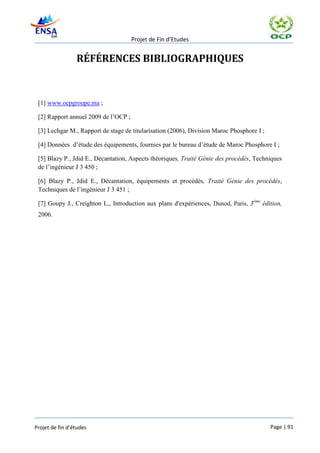 Projet de Fin d’Etudes


                 RÉFÉRENCES BIBLIOGRAPHIQUES


 [1] www.ocpgroupe.ma ;

 [2] Rapport annuel 2009 de l’OCP ;

 [3] Lechgar M., Rapport de stage de titularisation (2006), Division Maroc Phosphore I ;

 [4] Données d’étude des équipements, fournies par le bureau d’étude de Maroc Phosphore I ;

 [5] Blazy P., Jdid E., Décantation, Aspects théoriques, Traité Génie des procédés, Techniques
 de l’ingénieur J 3 450 ;

 [6] Blazy P., Jdid E., Décantation, équipements et procédés, Traité Génie des procédés,
 Techniques de l’ingénieur J 3 451 ;

 [7] Goupy J., Creighton L., Introduction aux plans d'expériences, Dunod, Paris, 3ème édition,
 2006.




Projet de fin d’études                                                                     Page | 91
 