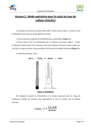 Projet de Fin d’Etudes


       Annexe 2 : Mode opératoire pour le calcul du taux de
                       sulfates (%H2SO4)


         Le contrôle de la teneur en sulfates libres (SO42-) dans l'acide ou dans les boues se fait
   au laboratoire local selon le mode opératoire suivant:

         1) Nous calculons la densité de l'échantillon par un densimètre (Figure 1).
         2) Nous titrons 2cm3 de l'échantillon par le chlorure de baryum (BaCl2 - 0.2N).
   L'indicateur coloré utilisé est le sulfonazo III et nous utilisons l'acétone comme catalyseur.
   Une fois le virage est atteint, nous procédons à la lecture de la tombée de burette (Figure 2).

         La réaction du titrage s’écrit :

                           BaCl2    + H2SO4         BaSO4       +   2HCl




                                       Figure 1: Densimètre

         En calculant la densité de l'échantillon et le volume nécessaire pour le virage de
   l'indicateur (tombée de burette), nous déterminons le taux de sulfates par la relation
   suivante :


                                   %H2SO4 =




Projet de fin d’études                                                                        Page | 94
 