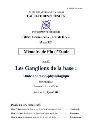 N° d’ordre : 480SP 11UNIVERSITE MOHAMMED V AGDAL<br />FACULTE DES SCIENCES<br />center738505<br />DEPARTEMENT DE BIOLOGIE<br />Filière Licence en Sciences de la Vie<br />Module PFE<br />Mémoire de Fin d’Etude<br />Intitulé :<br />Les Ganglions de la base : <br />Etude anatomo-physiologique<br />Présenté par :<br />Mohamed Akram Ferâa<br />Soutenu le 15 juin 2011 <br />Devant un jury composé de :<br />Mme F. Bouzoubaa, Professeur à la faculté des Sciences de Rabat………...…..Modératrice<br />Mme M. Alamy, Professeur à la faculté des Sciences de Rabat………………...Encadrante<br />Mme N. Rami, Professeur à la faculté des Sciences de Rabat…………..………Examinatrice<br />Remerciements:<br />Le présent travail a été réalisé au sein du laboratoire de physiologie animale de la faculté des sciences de Rabat.<br />Je tiens particulièrement à remercier mon encadrante Mme Meryem Alamy d’avoir accepté de me diriger pour la réalisation de ce projet et pour les efforts qu’elle a déployés pour optimiser mon apprentissage en termes de recherche ainsi que pour son suivi permanent et son aide qu’elle n’a jamais cessé de m’apporter. Qu’elle trouve ici l’expression de ma profonde reconnaissance et ma gratitude. <br />Mes remerciements s’adressent aussi aux membres du jury d’avoir accepté de juger ce travail. Qu’ils trouvent ici le témoignage de mon profond respect. <br />J’exprime mes vifs remerciements au Professeur Khalid Taghzouti pour tous ces encouragements et les efforts fournis à mon initiation à la neuroscience. Je tiens à remercier aussi l’ensemble du corps enseignant de la faculté des sciences de Rabat qui on contribué à mon enseignement tout le long de mon cursus.<br />Je saisis cette occasion pour remercier toutes les personnes qui m’ont soutenu et aidé de près ou de loin à réaliser ce travail.<br />Dédicace:<br />A mes chers parents,<br />Je vous remercie pour tous les efforts que vous avez consentis pour mon éducation,<br />votre soutien permanent pour m’offrir les meilleures conditions de travail.<br />Que dieu vous protège et vous procure santé et prospérité.<br />A ma famille ainsi qu’à tous<br />mes amis et collègues.<br />L-Dopa : L- 3,4-dihydroxyphénylalanineMAO-B : monoamine oxydase BMP : Maladie de parkinsonMPP+ : 1-méthyl-4-phénylpyridiniumMPTP : 1-méthyl-4-phényl-1,2,3,6-tétrahydro-   pyridineNPP : Noyau pédonculopontinNPY : Neuropeptide YNST : Noyau subthalamiquePA : Potentiel d’actionPut : PutamenSN : Substance noireSNc : Substance noire pars compactaSNr : Substance noire pars réticulataSOM : SomatostatineTM : Temps de mouvementTR : Temps de réactionVA, Vamc : Ventro-antérieurVIP : Peptide intestinalVim : Noyau ventro-intermédiaire du thalamusVL : Ventro-latéralVLm :Ventro-latéral moyen  Liste des abréviations:<br />3-MT : 3-méthoxytyramine<br />6-OHDA: 6-hydroxydopamine<br />Ach: Acétylcholine<br />AchE : Acétylcholinestérase<br />AMP: adenosine monophosphate<br />ATV: Aire tegmentale ventrale<br />Ca²+: Calcuim<br />CCK: Cholécystokinine<br />Cd: Noyau caudé<br />CM: centro-médian<br />COMT: catéchol-O-méthyl transférase<br />DA: Dopamine<br />DBS : Deep brain stimulation<br />DM: Dorso-médian<br />Dyn: Dynorphine<br />Enk: Enképhaline<br />EP: Noyau entopédonculaire<br />GABA : l’acide gamma-amino-butyrique<br />GAD : Glutamate Décarboxylase<br />GB: Ganglions de la base<br />Glu : Glutamate<br />GP : Globus pallidus<br />GPe : Globus pallidus externe<br />GPi : Globus pallidus interne<br />IRM : Imagerie par résonnance magnétique<br />Tables des matiéres :<br />Remerciement et dédicace :<br />Liste des abréviations :<br />Introduction générale :1<br />Anatomo-physiologie des Ganglions de la base :2<br />A- Structure :3<br />1. Striatum :4<br />a - Afférences striatales :6<br />b - Efférences striatales :7<br />2. Pallidum ou Globus Pallidus (GP) :7<br />a - Afférences pallidales :8<br />b - Efférences pallidales :8<br />3. Noyau subthalamique (NST):9<br />a - Les afférences subthalamiques :9<br />b - Les efférences subthalamiques :10<br />4. Substance noire (SN) ou Locus Niger:10<br />a - Afférences nigrales :11<br />b - Efférences nigrales :11<br />B- Notion de somatotopie:11<br />C- Modèles :13<br />1. Modèle d’Alexander et Crutcher :13<br />2. Voie directe et indirecte:14<br />D. Neuromédiateurs des Ganglions de la base :15<br />1. La Dopamine :15<br />2. Le Glutamate :17<br />3. Le GABA :18<br />Données lésionnelles :19<br />1.  Striatum :20<br />2. Pallidum :21<br />3. Noyau subthalamique :22<br />4. Substance noire :22<br />Exemple de maladie des Ganglions de la base :24<br />   Cas de la Maladie de Parkinson24<br />Conclusion :28<br />Références bibliographiques :29<br />Introduction générale:<br />Depuis la nuit des temps,  le cerveau  humain reste un grand  mystère aussi bien au point  de vue anatomique que fonctionnel, poussant ainsi  toutes  les différentes disciplines du vivant à  s’y  pencher afin d’essayer de mieux comprendre cet organe si complexe.<br />Pendant des millénaires, on croyait que le cœur était le régisseur de l’activité  mentale selon la vision d’Aristote en  raison de manifestations au niveau du cœur (tachycardie) éprouvées  lors de sentiment intenses et l’absence de sensibilité absolue  au  niveau du cerveau, on retrouve encore des traces de cette vision dans certaines  expressions de notre quotidien tels que : « Apprendre par cœur », « Avoir  un cœur de pierre ». La première vision disant que le cerveau ait le siège des sentiments et émotions n’a pu voir le jour que grâce à Hippocrate.<br />quot;
Du cerveau et du cerveau seul naissent nos plaisirs, nos joies, nos rires et  plaisanteries, ainsi que nos peines, nos douleurs et nos chagrinsquot;
 Hippocrate<br />Par la suite et durant plusieurs siècles, plusieurs travaux expérimentaux  sont venus  étayer  la vision d’Hippocrate en association avec une grande avancée des techniques d’anatomie descriptive et une richesse au niveau des débats philosophiques sur  l’âme et le cerveau.<br />Au  XIX siècle, c’est grâce au succès de la phrénologie et la révolution scientifique qu’on doit la confirmer que le cerveau est  le centre actif de toutes les connaissances et émotions, par  la découverte cruciale des cellules du cerveau qu’on appela « Neurones », enrichi par des recherches de grands médecins et neurochirurgiens  tels que Broca sur les aires cérébrales responsables du langage et Penfield sur l’établissement de carte des localisations de la sensibilité somatique dans  le cortex cérébral.<br />AU XX siècle, la neuroscience voit  son apogée par  l’établissement d’un pont entre cette dernière et la philosophie de l’esprit (perception, émotions, intelligence) constituant le champ des sciences cognitives, et par une multitude de découvertes : la découverte de la première synapse et du premier neurotransmetteur «acétylcholine» en 1907, la phylogénie du  cerveau  triunique (primitif, limbique, néocortex) en 1969.<br />Ceci n’a été renforcéequ’avec des techniques expérimentales toujours plus puissantes (microélectrodes, électro-encéphalographies, radiographie X, IRM…) et l’addition de nouvelles disciplines complémentaires (neurobiologie, neuropsychologie, génétique, embryologie...). Permettant ainsi dans les années 80 et 90 la découverte de certaines régions profondes du cerveau tels que: les Ganglions de la base dont le dysfonctionnement est responsable de célébrissimes pathologies comme: la maladie de Parkinson ou encore la chorée d’Huntington.<br />Ce sujet s’intéresse aux dernières avancées du domaine de la neuroscience et porte  sur cette région du cerveau qu’on dénomme Ganglions de la base. Nous avons par la réalisation d’une étude anatomo-physiologique, en se basant sur d’autres études expérimentales réalisées à propos cette zone cérébrale à localisation profonde dans le système nerveux central, afin de  mieux comprendre les composantes et le fonctionnement des GB et mieux cerner les maladies qu’elle cause et qui se répercutent sur plusieurs millions d’individus de la population mondiale.<br />Longtemps appelé zone obscure du cerveau pendant le XVII et XVIII siècles parce qu’on a ignoré  son fonctionnement intime pour céder la place à la nouvelle appellation de noyaux gris centraux tenant origine de la présence de plusieurs noyaux de couleur foncée, composés de substance grise au niveau de l’encéphale expliquant ainsi son appellation tirée de sa coloration. Pour évoluer au cours du temps et constituer actuellement pour certains chercheurs  l'équivalent français de ganglions de la base (anglais: basal ganglia).<br />Bien que le terme « ganglion » soit en général appliqué au système nerveux périphérique, les ganglions de la base, représentent un ensemble des structures cérébrales en nombre pair d’origine télencéphalique et mésencéphalique. Ces noyaux interconnectés se trouvant dans la région sous corticale du cerveau comprenant quatre noyaux enfouis et qui sont distincts du point de vue  anatomique : <br />Striatum<br />Pallidum<br />Noyau Subthalamique<br />Substance noire<br />Chaque noyau diffère des autres par son positionnement au sein du cerveau, sa forme et le type de cellules qui le compose, laissant penser que ces différences leurs confère à chacun d’eux une propriété physiologique bien spécifique.<br />Ce sujet s’intéressera également aux multitudes modélisations des ganglions de la base qui ont été réalisées depuis une trentaine d’années sur l’interconnexion de ces noyaux et leurs engagements dans différents circuits.<br />Anatomo-physiologie des Ganglions de la base:<br />Les ganglions de la base sont un ensemble de structures nerveuses regroupées en noyaux interconnecté d'origine variée (origine embryonnaire télencéphalique) dans le cerveau des vertébrés qui agissent comme une unité fonctionnelle cohérente. Ils sont situés à la base du cerveau antérieur et fortement liés au cortex cérébral, thalamus et autres zones du cerveau (fig.1). N’ayant pas de connexion avec la moelle épinière et les motoneurones, ils s’intègrent dans le système extrapyramidal où leur implication dans certains processus s’effectuerait indirectement au travers de leur connexion via le thalamus avec le cortex qui contrôle le système pyramidal, assurant des fonctions motrices, associatives et limbiques selon une une boucle cortico-striato-pallido/nigro-thalamo-corticale.<br />Position centrale dans le cerveauCoupe médiosagittaleCoupe  coronaleGanglions de la base<br />Figure 1 : Localisation des Ganglions de la base dans le cerveau<br />A/ Structure:<br />En anatomie macroscopique les ganglions de la base sont représentés par quatre principaux noyaux chacun d’eux pouvant comprendre plusieurs sous structures (fig.2),témoignant d’une importante réduction de volume des noyaux en allant du cortex vers les noyaux les plus profonds des BG, ce qui témoigne d'une convergence anatomique. Ces noyaux sont :<br />Le Striatum (Putamen et Noyau Caudé)<br />Le Pallidum (Globus pallidus interne et externe)<br />Le Noyau subthalamique<br />La Substance noire (Substance noire Réticulata et Compacta)<br />Figure 2 : Représentation de l’organisation anatomique des Ganglions de la base en coupe frontale<br />Striatum :<br />Le striatum est une entité anatomique formée par le noyau caudé et le putamen qui partagent une origine embryologique télencéphalique. Cette structure est la composante la plus volumineuse des GB. Chez les primates, le striatum est formé par le noyau caudé et le putamen qui sont séparés par la capsule interne, alors que chez le rat, il apparaît comme une masse unique traversée par les fibres provenant du cortex cérébral, d'où le nom caudé-putamen. La partie rostro-ventrale du striatum, est formée par le noyau accumbens et le tubercule olfactif. Occupant une position clef de structure « d’entrée » des ganglions de la base, le striatum reçoit plusieurs afférences principales excitatrices via le Glutamate à partir de différentes aires corticales. Cette structure est à l’origine d’efférences inhibitrices via l’acide gamma-amino-butyrique (GABA). Le striatum se divise en trois régions :<br />Putamen : de forme lenticulaire, il est en regard du cortex insulaire dont il est séparé successivement par la capsule interne et externe, formant la partie externe du noyau d’accumbens, il constitue essentiellement le territoire sensori-moteur.<br />Noyau caudé : sous l’apparence d’un fer à cheval, le noyau caudé présente une extrémité antérieure renflée (la tête), un corps effilé et de volume décroissant et une queue. La tête du noyau caudé est reliée au putamen par des ponts putamino-caudé traversant le bras antérieur de la capsule externe. Il s'enroule d'avant en arrière autour du thalamus où il forme la paroi latérale des ventricules latéraux, s'incurve au niveau du pulvinar, sous le splenium du corps calleu, et se réfléchit d'arrière en avant au sein du lobe temporal, au-dessus de la corne temporale du ventricule latéral, pour se terminer an arrière de l'amygdale cérébrale. Ce noyau constitue principalement le territoire associatif des GB.<br />Striatum ventral : composé essentiellement du noyau d’accumbens, des parties ventro-médiales du noyau caudé et putamen et des cellules  striatales des tubercules olfactifs (Olmos et Heimer1999). Cette partie du striatum est particulièrement impliquée dans la régulation des comportements motivés comme les processus naturels liés à l’obtention d’une récompense ou les processus pathologiques de l’addiction (Olmos  et Heimer1987).<br />Figure 3 : Coupe sagittale du striatum<br />Les études utilisant les techniques de Golgi et de microscopie électronique ont démontré l’existence de deux groupes principaux de neurones que l'on peut distinguer d'après la présence ou l'absence d'épines sur leurs dendrites. En 1990, Graybiel a défini selon les caractéristiques morphologiques et neurochimiques, deux types de neurones :<br /> Les neurones épineux de taille moyenne contenant du GABA colocalisé avec de la substance P (SP), la Dynorphine (Dyn) et l’Enképhaline (Enk), ce sont les neurones les plus abondants, ils représentent environ 90% des neurones du striatum, on en distingue deux groupes, ceux qui présentent un grand nombre d’épines dendritiques (épineux de type I) et ceux qui en présentent peu (épineux de type II).<br />Les neurones non épineux de moyenne ou grande taille représentent moins de 10% de la population neuronale striatale. Ce sont des interneurones de taille moyenne qui contiennent de la somatostatine (SOM), tandis que les neurones non-épineux de grande taille contiennent de l’acétylcholine (ACh) du neuropeptide Y (NPY), de la cholicystokinine (CCK) et du peptide intestinal (VIP).<br />Ces neurones striataux se caractérisent par une activité spontanée très faible généralement inferieure à un potentiel d’action par seconde (PA/sec). Tandis que les interneurones développent une activité de type spontanée tonique (TAN) avec 2 à 10 PA/sec. (DeLong, 1990).<br />Sur la base de la réactivité du striatum à l’acétylcholinestérase, une autre subdivision du striatum a été introduite par les travaux d’immunohistochimie et qui ont mis en évidence la présence de deux compartiments le « Striosome » et la « Matrice ». Le compartiment striosome est pauvre en acétylcholinestérase et le compartiment matriciel est riche en acetylcholinestérase (Graybiel 1990). Cette compartimentation est particulièrement mieux visible au niveau du Cd, et moins flagrante au sein du Put. La différentiation striosome-matrice correspond aussi à une différence au niveau de leurs afférences et de leurs éfférences (Gerfen 1989, Graybiel 1990). Les fibres afférentes aux striosomes sont principalement issues du cortex orbital et des régions limbiques (cingulaires et amygdaliennes). La matrice est innervée par les régions associatives (temporales, pariétales et préfrontales) et sensorimotrices du cortex.<br />a - Les afférences striatales:<br />Les principales afférences au striatum ont pour origine le cortex, le thalamus, la SNc:<br />Les afférences cortico-striatales: de nature glutamatergique (McGeer.P et al, 1977), elles proviennent de l’ensemble des régions du cortex (principalement cortex moteur, sensoriel, préfrontal, visuel et temporal) et innervent l’ensemble du striatum (Mc George .A et Faull.R, 1989) (fig.4). Les neurones cortico-striataux présentent une activité électrique spontanée (Cowan et Wilson, 1994). Leur dépolarisation génère un potentiel d’action biphasique, composé d’une phase initiale positive suivie d’une phase négative plus longue.<br />Fig 4: Représentation 3D des afférences cortico-striatales<br />Les afférences nigro-striées : D’origine dopaminergique, ces projections proviennent de la partie dorsale et ventrale de la substance noire pars compacta (SNc, aire A9)  de l’aire tegmentale ventrale (ATV, aire A10) qui projettent  sur le compartiment striosomal et de l’aire rubrale (aire A8) sur la matrice. La connexion se fait au niveau du striatum par l’intermédiaire de deux familles de récepteurs D1 et D2.<br />Fig.6 : Projections de neurones dopaminergiques au niveau de la SNc<br /> Les afférences thalamo-striatales : Principalement issues des noyaux intralaminaires du thalamus et plus particulièrement du noyau centro-médian. La nature du ou des neurotransmetteurs impliqués dans cette voie n’est pas encore clairement identifiée (Cavorsin.M, 2003), avec une supposition que ca soit d’origine glutamatergique.<br />b - Les efférences striatales:<br /> Les principales efférences qui émergent du complexe caudé-putamen sont la voie striato-nigrale et la voie striato-pallidale. <br />Les neurones à l’origine de la voie striato-nigrale sont de nature GABAergique (Jessell.T et al, 1978) et se projettent dans la substance noire réticulée (SNr) en respectant une somatotopie stricte dans le sens médio-latéral et inverse dans le sens dorso-ventral (Domesick.V et Corsini.V, 1981). Il existe, par ailleurs, une projection Gabaergique colocalisé avec la substance P (SP) d’originaire du  striosome vers le SNc.<br />La voie striato-pallidale (Jessell.T et coll, 1978) est issue des neurones épineux.de taille moyenne GABAergique de la matrice avec une colocalisation avec la substance P/ou dynorphine et l’Enképhaline se projetant respectivement sur le segment pallidale interne (GPi) (Haber .S et Elde.R, 1981; Jessell.T et coll, 1978) et externe (GPe) (Cuello.A, et Paxinos.G, 1978). <br /> Le striatum est considéré comme la structure d’entrée des GB grâce à ses afférences corticales permettant d’intégrer l’information et de la traiter et la projeter vers le thalamus puis le cortex via les structures de sortie des GB.<br />Pallidum ou Globus Pallidus (GP):<br />Le pallidum forme la partie interne du noyau lenticulaire et délimite avec le noyau caudé et le thalamus, la capsule interne. Les lames de substance blanche le divisent en pallidum interne et externe. Une troisième composante est actuellement reconnue, à savoir le pallidum ventral composé d’une coulée de neurones en continuité avec le pallidum interne.  <br />Embryologiquement, et contrairement au striatum, le pallidum est un dérivé diencéphalique, constitué de grands neurones dont les arborisations dendritiques sont discoïdales et plates. Elles sont parallèles entre elles et au bord latéral du pallidum, amenant une organisation feuilletée de la structure (Yelnik et coll. 1994). Elles sont ainsi perpendiculaires aux afférences striatales qui arrivent latéralement (Percheron et coll. 1994).<br />Le Globus pallidus externe (GPe) est très étendu para-sagittalement et dorso-ventralement et mince médio-latéralement, c’est la partie la plus ancienne phylogénétiquement des GB. Le GPe se caractérise avec une activité spontanée, très rapide (55 PA/sec) et discontinue avec de longs intervalles de silence (DeLong, 1960).<br />Le Globus pallidus interne (GPi) n'apparait que chez le primate, le noyau ento-pédonculaire des non-primates (Rongeur) est son équivalent. Comme le GPe,  le GPi a un rythme très rapide avec des décharges spontanées mais s’y oppose par son pattern électro-physiologique qui est variant qui peut être continu, discontinu ou en bouffées (DeLong, 1960).<br />a - Les afférences pallidales: <br />Les afférences striato-pallidales : La majorité des afférences qui émanent du striatum proviennent du Put alors que le Cd projette sur la SN, le neurotransmetteur de la voie striato–pallidale dépend du segment considéré. En effet, les fibres striatales qui projettent sur le GPe présentent une colocalisation GABA-Enk. Les afférences au segment interne (GPi) par contre contiennent du GABA colocalisé avec la SP et/ ou la Dyn. Toutes ces afférences ont une origine matricielle (Graybiel 1990).<br />Les afférences subthalamo-pallidales : ces afférences concernent les deux segments pallidaux, chez le rat la plupart des cellules du STN (94%) envoient des collatérales à la fois sur le GP et sur le SN (Van der Kooy et Hattori, 1981). Cette voie excitatrice est de nature glutamatergique (Kita et Kitai, 1987; Albin et coll., 1989; Parent et coll., 1989).<br />Les afférences nigro-pallidales : provient de la substance noire pars compacta ; cette innervation est importante chez le singe et provient de deux faisceaux qui se détachent de la voie dopaminergique ascendante atteignant le GP le long de ses principales sorties l’anse et le faisceau lenticulaires et innerve surtout le segment interne du GP. On notera que cette innervation semble exercer une influence sur les structures de sorties le GPi et la SNr.<br />b - Les efférences pallidales:<br /> Les efférences du globus pallidus se diversifient selon le segment pallidal considéré, on retrouve :<br />Le globus pallidus externe (GPe) envoie ses axones essentiellement aux autres structures ganglions de la base:<br />Voie pallido-subthalamique: le GPe émet a partir de sa région latérale un grand nombre de projections vers le NST (Sato et coll, 2000).<br />Voie pallido-striée: cette voie a été mise en évidence par des études électrophysiologique, elle innerve le Cd et le Put et n’existe que chez le rat (Walker et coll 1989).<br />Voie pallido-nigrale : présente uniquement chez le singe.<br />Voie pallido-nigrale: présente chez le singe, les cellules à l’origine de cette voie seraient situées dans la substancia innominata.<br />Le globus pallidus interne (GPi) est une des sources majeures des sorties du système des ganglions de la base. Les efférences du GPi sont dirigés vers le thalamus (efférences pallido-thalamique) où ses extrémités axonales se mêlent à celle de la substance noire pars reticulata. L'essentiel des axones du GPi  (90 %) se dirigent en arrière successivement vers le noyau ventro-latéral et ventro-médian du thalamus (VL et VA), le noyau centro-médian (CM), le tegmentum mésencéphalique, le complexe pedunculo-pontin (NPP) (Percheron et coll., 1996) et l'aire rétrorubrale (Parent et Parent[, 2004). <br />Noyau subthalamique (NST):<br />Noyau de taille relativement réduite et de forme biconvexe, le NST se situe en avant et au-dessus de la substance noire; il est encapsulé en avant et latéralement par un faisceau dense de fibres myélinisées : la capsule interne. Il est composé d'une espèce neuronale particulière qui a des arborisations dendritiques plutôt longues ellipsoïdales dépourvues d'épines, La plupart des neurones de cette structure déchargent de façon tonique avec une fréquence d’activité autour de 20-30 PAs/sec (DeLong et coll., 1985, Georgopoulos et coll., 1983, Wichmann et coll., 1994).<br />a - Les afférences subthalamiques:<br />Le NST reçoit d’importantes afférences excitatrices de nature glutamatergique en provenance de différentes aires corticales: cortex moteur primaire, préfrontal, cingulaire antérieur et médian, l’aire somato-sensorielle primaire et dans une moindre mesure, le cortex granulaire insulaire.<br />Le GPe projette sur le STN à partir des cellules épineuses Gabaergiques.<br />La SNc est à l’origine d’une voie dopaminergique. (Lavoie et coll., 1989).<br />Le NST reçoit d’autres afférences plus faibles en terminaisons nerveuses probablement excitatrice du NPP.<br />b - Les efférences subthalamiques:<br />Les efférences du NST sont de nature excitatrice et ont pour cible le GPi et la SNr (structures de sortie des GB), ainsi qu’une projection excitatrice directe vers le striatum (Parent et Hazrati 1995b) et le NPP (Parent et Smith 1987).<br />Par son activité de nature glutamatergique, le NST exerce un contrôle excitateur puissant sur toutes les structures de sortie des GB. <br />Substance noire (SN) ou Locus Niger: <br />La substance noire est située en avant du tegmentum mésencéphalique et s’étend sur toute la longueur du mésencéphale. Elle tire son nom de la présence de neuro-mélanines (un polymère issu de la dopamine). On y distingue deux zones (fig.5): <br />Fig.5 : Coupe axiale du mésencéphale<br />Une zone dorsale ou pars compacta riche en neurones de grandes tailles, pigmentés, et de nature dopaminergique qui est à l’origine de l’importante projection de dopamine vers les structures des GB (Gerfen et coll., 1987). Ces neurones dopaminergiques se caractérisent par une activité tonique composée de dépolarisations uniques et une activité en bouffées de potentiels d’action (Grace et Bunney, 1984).<br />Une zone plus ventrale située au contact des pédoncules cérébraux, appelée pars réticula moins riche en cellules séparé de SNc par la capsule interne. Elle a le même genre de neurones que le pallidum, avec la même arborescence dendritique longue et épaisse. La SNr influence par ses neurones inhibiteurs de nature GABAergique, dotés d’un mode de décharge régulier ou irrégulier avec des fréquences de décharge allant de 30 à 100 PA/s chez le primate.<br />On distingue une autre zone de la substance noire, à savoir la pars literalis. C’est la partie la plus latérale de la substance noire. En général, on n'en fait pas un traitement séparé de la pars reticulata. La différence majeure avec celle-ci est que la SNl envoie des axones aux colliculus supérieurs (Beckstead and Franckfurter, 1982, François et al. 1984) ; et qui se caractérise par des taux de décharges élevés (80 à 100 PA/sec).<br />A - Les afférences nigrales:<br />Les principales afférences nigrales se résume en deux groupes :<br />La substance noire reçoit des afférences d’origine striatale en provenance  d’une population cellulaire située au niveau des deux tiers dorso-médians Cd et du tiers ventro-lateral du Put, le neurotransmetteur de cette voie est le GABA colocalisé avec la SP. Le compartiment striosomal projette sur la SNc, alors que le compartiment matriciel émet des projections sur la SNr.<br />La voie subthalamo-nigrale est une voie excitatrice qui utilise le glutamate comme neurotransmetteur. Ces cellules glutamatergiques sont localisées dans la région ventrale du NST et  se projettent  uniquement sur la SNr. On note d’autres types d’afférences vers la substance noire moins importantes provenant des noyaux du Raphé et du locus coeruleus.<br />B - Les efférences nigrales:<br />Selon la structure nigrale considérée, on constate différentes voies d’efférences :<br />La SNc  projette des axones dopaminergiques sur les deux compartiments du striatum, le segment interne du pallidum (GPi), et le noyau subthalamique (NST) donnant respectivement naissance à la voie nigro-stiée, nigro-pallidale et nigro-subthalamique.<br />La SNr est à l’origine de la voie nigro-thalamique (ventro-latéral VLm, ventro-antérieur Vamc, dorso-médian DM) et de la voie nigro-tegmentale (formation réticulée et noyau pédonculo-pontin).Il existe une voie nigro-colliculaire représentée par des projections inhibitrices vers le colliculus supérieur s’intégrant dans le mécanisme donnant naissance aux saccades oculaires (pour revue, voir Parent et Hazrati, 1995a).<br />En 2003, une nouvelle étude réalisée par Mailly à démontrer qu’il existe des afférences provenant de la SNr vers la SNc, on peut parler d’une nouvelle voie nigro-nigrale ou d’interaction intra-nigrale.<br />La SNr est structure formant une entité fonctionnelle avec le GPi du primate assurant une implication commune dans les voies de sortie des GB. Par ailleurs, la SNc agit au niveau des autres structures des GB par une modulation de leurs activités grâce à la synthèse de la dopamine par ses neurones dopaminergiques.<br />B/ Notion de somatotopie: <br />Les afférences corticales sur le striatum imposent une organisation topographique qui est maintenue à travers les différentes structures des GB. L’organisation somatotopique du Putamen en trois bandes qui correspondent dans le sens médio-latéral à la représentation de la jambe, du bras et de la face, est calquée à partir de l’organisation du cortex grâce aux afférences de ce dernier sur le putamen. Toujours selon une organisation bien précise ; les efférences striatales (putamen) vont se projeter sur les autres structures des GB (fig.6).<br />Fig.6 : Représentation de la somatotopie au seing des GB lors d’un mouvement <br />En 2009, Obeso propose un modèle des GB représentant les différents territoires (fig.7). Ce modèle consiste en une subdivision en trois territoires définis anatomiquement et fonctionnellement, chacun de ces territoires suit une somatotopie bien précise qui sera maintenue au niveau de chaque structure des GB:<br />Un territoire sensorimoteur situé dans le putamen qui traite des informations sensorimotrices provenant des aires du cortex moteur.<br />un territoire associatif localisé dans le noyau caudé qui traite des informations cognitives émanant des aires du cortex associatif.<br /> un territoire limbique se trouvant dans le striatum ventral qui traite des informations émotionnelles et motivationnelles grâce à la réception axones de l’hippocampe, amygdale et de l’air tegmentale ventrale. <br />Circuit  moteurCircuit  associatifCircuit  cognitifN. Caudé N. Caudé<br />Fig.7 : Organisation fonctionnelle des GB proposée par Obeso<br />Le modèle d’Obeso est un système parallèle convergent fonctionnellement avec une intégration de l’information au niveau pallidal et subthalamique.<br />C/ Modèles:<br />A partir des années 80, plusieurs schémas fonctionnels des GB ont été proposés. Le premier modèle consensuel à été présenté par Albin, Young et Penney en 1989. Ce modèle a été finalisé par Alexander et Crutcher en 1990. <br />Modèle d’Alexander et Crutcher:<br />Selon les données anatomiques, Alexander et Crutcher ont subdivisés les GB en cinq circuits parallèles avec des fonctions distinctes : Un circuit sensorimoteur, moteur et oculomoteur, deux circuits associatifs et un circuit limbique (fig.8). Les boucles motrices seraient impliquées dans l’initiation et le contrôle du mouvement, la boucle associative dans des processus cognitifs et la boucle limbique dans le contrôle des émotions. Les informations seraient ainsi ségréguées tout au long de ces boucles et seraient traitées de manière strictement parallèle.<br />Figure 8 : Schématisation des cinq territoires décrits par Alexander & Crutcher en 1990<br />Fig.8 : Représentation d’Alexander et Crutcher des 3 territoires des GB et leurs boucles.<br />Voie directe et indirecte: <br />A l’intérieur de la boucle motrice les auteurs distinguent deux voies sur la base de l’existence de deux sous populations de neurones du Striatum selon leurs cibles. Les neurones synthétisant le neuropeptide substance P projettent mono-synaptiquement sur les deux noyaux de sortie des GB (GPi et SNr), constituant ce que l’on appelle la voie directe. Les neurones  contenant l’enképhaline projettent sur le GPe dont les efférences ciblent le NST, puis de ce noyau projettent sur GPi/ SNr. Cette projection poly-synaptique vers les noyaux de sortie est appelée voie indirecte (fig.9). Les deux voies ont des rôles fonctionnels opposés puisque l’activation de la voie directe induit une réduction de l’activité des noyaux de sortie conduisant à une désinhibition de l’activité thalamo-corticale. Les conséquences en sont une facilitation des mouvements. A l’inverse, l’activation de la voie indirecte aboutit à une inhibition de l’activité thalamo-corticale ce qui tend à réduire les mouvements. En effet, l’interposition du NST entre le GPe et les structures de sortie entraine une hyperactivité des GPi/ SNr car le NST exerce une activité excitatrice par l’intermédiaire de son neurotransmetteur, le glutamate.  Sous l’influence des afférences corticales et des afférences inhibitrices à partir du GPe, le NST voit son activité augmenter lorsqu’il n’est plus inhibé par les afférences du GPe. On parle ici de circuit de désinhibition (Alexander.G et Crutcher.M, 1990). <br />Fig.9 : Circuit moteur au sein des GB<br />D/ Neuromédiateurs des Ganglions de la base:<br />Les neuromédiateurs  jouent un  rôle primordial dans la transmission de  l’information tantôt par une modulation via Dopamine [neuromodulateur], tantôt par un effet de stimulation ou d’inhibition effectué  respectivement par le Glutamate ou  le GABA [neurotransmetteurs]. Ces trois classes de neuromédiateurs ont un enjeu clé dans le fonctionnement des GB et influent d’une façon significative dans la connexion des différentes structures entre elles via des récepteurs  spécifiques.<br />La Dopamine :<br />Appartenant à la famille des Catécholamines sous le nom 3,4-dihydroxyphényléthylamine, la dopamine à longtemps été cataloguée comme une substance intermédiaire à la formation de la noradrénaline. Ce n’est qu’à la fin des années 1950 que sa distribution cérébrale fut distinctement différenciée de celle de la noradrénaline (Bertler  et Rosengren 1959), que son rôle dans la neurotransmission et son implication dans la maladie de Parkinson commencèrent à être évoqués (Carlsson 1959), cependant la découverte de récepteurs spécifiques ne fut démontrée qu’aux années 1980. La dopamine est présente dans plusieurs régions cérébrales, mais son expression prédomine nettement dans le striatum (fig.7) qui reçoit une forte innervation de la substance noire et joue un rôle essentiel dans la coordination des mouvements corporels.<br />En raison de son rôle essentiel dans la maladie de Parkinson, la dopamine occupe aujourd’hui une place majeure dans le domaine des neurosciences. En plus de son importance dans la physiopathologie d’autres troubles psychiatriques, tels que la schizophrénie ou certaines formes de dépression, et apparaît impliquée dans les processus de récompense et d’addiction.<br /> La biosynthèse de la dopamine s’effectue dans les cytosols des neurones catécholaminergiques principalement au niveau des terminaisons, à partir de la L-tyrosine par deux étapes faisant appel à deux enzymes différentes :<br />                   L-dihydroxy-3,4-phénylalanine1ére étape:    L-tyrosine-------------------------------------------------------» L-DOPA              DOPA décarboxylase2éme étape:   L-DOPA--------------------------------------------------------» Dopamine<br />Une fois stockée dans les vésicules, la dopamine sera libérée par exocytose selon deux mécanismes mettant en jeu une dépendance ou une indépendance au Ca²+. <br />La dopamine libérée dans la fente synaptique peut être inactivée par un mécanisme de recapture. Ce mécanisme, qui dépend des ions Na+ et Cl-, est particulièrement efficace car il permet de transporter dans les neurones dopaminergiques plus de 80 % de la dopamine libérée. Cependant, le transporteur de la dopamine n’est pas localisé au niveau de la synapse elle-même mais au niveau de zones péri-synaptiques. Cette dopamine peut être aussi capturée par les cellules gliales.<br />Le devenir de la dopamine se trouvant dans la fente synaptique soit la dégradation par 3-méthoxytyramine (3-MT) grâce à l’activité enzymatique de la catéchol-O-méthyl transférase (COMT) soit recapturée. La dopamine recapturée va à son tour être soit stocké à nouveau dans les vésicules pré-synaptiques, soit dégradé en DOPAC par les cellules gliales grâce à une enzyme spécifique MAO-B.<br />On distingue aussi la molécule de 1-méthyl-4-phényl-1,2,3,6-tétrahydro-pyridine (MPTP), qui est une substance opioïde synthétique très lipophile, capable de franchir rapidement la barrière hémato-encéphalique et d’être métabolisée en ion MPP+ (1-méthyl-4-phénylpyridinium) dans les cellules gliales grâce à l’activité enzymatique de la MAO-B  et qui cause la dégénérescence des neurones dopaminergique de la SNc induisant des symptômes parkinsoniens chez le primate. En laboratoire, le MPTP représente le moyen d’étude de la maladie de parkinson. <br />Enfin, le transporteur de la dopamine constitue une cible pharmacologique privilégiée pour certaines substances additives telles que la cocaïne et l’amphétamine. De manière similaire, l’amineptine, inhibiteur de recapture de la dopamine, a été utilisée dans le traitement de la dépression, mais est désormais retirée du marché en raison de ses effets additifs indésirables. <br />Lors de la libération dans la fente synaptique, la DA se positionne sur des récepteurs spécifiques très variés dits récepteurs dopaminergiques. La classification de Kebabian et Calne émise en 1979 nous permet de distinguer deux familles distinctes, avec une différence biochimique:<br />Les récepteurs D1 (ou « D1-like ») qui regroupent les récepteurs D1et les D5.<br />Les récepteurs D2 (ou « D2-like ») constitués des récepteurs D2, des D3 et D4.<br />Les récepteurs D1, généralement post synaptique, ils sont prédominant dans le striatum exprimé par les neurones contenant de la substance P, leurs projections innervent directement le complexe SN/GP; lorsque les récepteurs de la première famille (D1) sont activés par la liaison de la dopamine, ils induisent la formation d'AMP cyclique par activation de l'adénylate cyclase par l'intermédiaire de la protéine Gs. La cascade de réactions qui s'en suit aboutit à une dépolarisation et donc à une augmentation de la fréquence d'émission des potentiels d'action d’où la stimulation au niveau des D1 striataux.<br />Les récepteurs D2 sont localisés de manière pré et post synaptique au niveau des neurones co-exprimant l’enképhaline, ils sont fortement représentés au niveau du striatum. (Pour revue: Gerfen, 2000). Ces récepteurs dopaminergiques de  la seconde famille (D2) réagissent différemment à la liaison de la dopamine, puisque la protéine Gi à laquelle ils sont couplés induit une diminution du taux d'AMP cyclique et donc de l'activité PKA. Cette voie de signalisation aboutit à une hyperpolarisation au niveau post-synaptique et à une diminution de la libération de neuromédiateur (par inhibition de l'exocytose) au niveau pré-synaptique provoquant une inhibition au niveau des D2 striataux.<br />Ces deux effets contradictoires (stimulation/Inhibition) de la dopamine opérent en synergie au niveau du striatum via ces récepteurs spécifiques pour moduler les afférences cortico-striée.<br />Le Glutamate: <br />Le L-glutamate, considéré comme le principal neurotransmetteur de la voie cortico-striée, il représente la plus abondante substance neurostimulatrice du système nerveux central des mammifères. Fonctionnellement, il apparaît impliqué dans la majeure partie des fonctions cérébrales en raison de son impact excitateur immédiat. Il possède, en outre un rôle fondamental  dans le processus de potentialisation à long terme des processus d’apprentissage et mémorisation. Les neurones Glutamatergiques sont fortement présents dans le cortex, à partir duquel ils se projettent dans de nombreuses sous-corticales incluant par exemple le striatum, le noyau accumbens. La biosynthèse du glutamate se réalisée à partir de l’acide glutamique dans les mitochondries des neurones selon deux voies où il sera stocké dans les vésicules pour être libéré par exocytose, ce phénomène est calcium dépendant. <br />                                            TransaminationTransamination :        α-cétoglutarate-----------------------------------------------» glutamate                                                 Enzyme glutaminaseDésamination :     acide glutamine -----------------------------------------------» glutamate<br />Le Glutamate agit sur deux types de récepteurs : ionotropes et metabolotropes avec une différence d’autres biochimique. Les systèmes de capture du glutamate jouent un rôle important dans l’inactivation de ce neurotransmetteur au niveau synaptique, notamment en raison de son caractère excitotoxique.<br />Le glutamate est soupçonné de jouer un rôle dans les fonctions cérébrales d'apprentissage et de mémorisation, mais en trop grande concentration il est susceptible d'entraîner des effets pathologiques comme ceux rencontrés dans la sclérose latérale amyotrophique, la maladie d'Alzheimer. <br />Le GABA: <br />L’appellation littérale est l’acide-gamma-amino-butyrique, il est le principal neurotransmetteur inhibiteur du système nerveux central chez les mammifères, le GABA empêche l’excitation prolongée des neurones en contrecarrant l’effet du Glutamate, il serait impliqué dans 40% des synapses du cerveau (Landry Gies 2009) majoritairement des interneurones, seuls quelques neurones GABAergiques longs sont des neurones nigro-strié.                           <br />Le GABA se caractérise par deux types de récepteurs GABAA et GABAB avec une différence de type pharmacologique.<br />Synthétisé à partir du Glutamate pour être transformer en GABA par une cascade enzymatique :                  <br />                                                                                                                      GAD                                            Glutamine --------------------------» Acide glutamine ---------------------------------» GABA<br />                    <br />Le GABA exerce son effet sur ses récepteurs ou sera recapté par des transporteurs membranaires spécifiques appelés GAT de 1 à 4. Le GABA recapté par les neurones ou les cellules gliales est transformé en succinate, qui rentre dans le cycle de Krebs (assurant la synthèse de l'ATP). Un déficit du GABA au niveau du système nerveux central est à l’origine de nombreux syndromes tels que l’épilepsie.<br />Données lésionnelles:<br />De nombreuses études se sont intéressées aux effets induits par la lésion de certaines structures des ganglions de la base, afin de déterminer le rôle des différentes structures des GB dans le contrôle  du mouvement par la mesure du temps de réponse (TR).<br />Il existe plusieurs types de lésions, selon la toxine utilisée on retrouve :<br />Lésion électrolytique<br />Lésion par injections locale d’acides aminés excitateurs (acide iboténique, kainique, quisqualique).<br />Lésion par injection locale de 6-OHDA<br />Lésion par injection systémique de MPTP (1-méthyl-4-phényl-1,2,3,6- tétrahydropyridine).<br />Le mode de lésion électrolytique a été abandonné étant donné le manque de spécificité de ce type de lésion (lésion des fibres de passage).Cette lésion irréversible a été largement utilisé chez le rat au niveau du noyau caudé et il est connu depuis la fin du siècle dernier qu’elle induit un « syndrome d’approche compulsive» caractérisé par un comportement stéréotypé de marche en avant et d’une hyperactivité générale. De même la lésion par l’acide kainique n’a pas été longtemps utilisée étant donné la grande diffusion de cet acide. Les autres acides aminés excitateurs ont permis de réaliser des lésions par injection locale in situ, après repérage stéréotaxique. La 6-OHDA et le MPTP ont, par contre, été largement utilisés pour créer des modèles animaux de la maladie de Parkinson, le mecanisme de toxicité est représenté dans la figure 10.<br />Fig.10: Mécanisme de toxicité de MPTP et  6-OHDA<br />L’accumulation de 6-OHDA dans les neurones dopamergiques, à la suite d’une injection intracérébrale ou d’une synthèse endogène mettant en jeu la dopamine, la mélanine et le fer conduit à : <br />Modifications mitochondriales avec une diminution des taux d’ATP.<br />Formation d’espèces radicalaires très réactives qui désorganise la structure cellulaire et mène vers la mort des neurones. <br />Le MPTP est quand à lui, et transformé en son métabolite actif, le MPP+, par la monoamine oxydase de type B  (MAO-B) présente dans les cellules gliales. Relargué par ces dernières, il est capté par les neurones dopaminergiques où il va, comme la 6-OHDA, inhiber le complexe I de la chaine respiratoire et provoquer la mort cellulaire.<br />La diminution des taux d’ATP du à un dysfonctionnement mitochondrial augmente la concentration du calcium intracellulaire, liés au phénomène d’excitotoxicité, qui accélère le processus de dégénérescence.<br />Au niveau du striatum :<br />Chez le rat, la lésion excitotoxique du striatum par injection d’acide kaïnique iboténique ou quinolinique a été souvent utilisée par un modèle de la chorée d’Huntington.<br />Les effets comportementaux de ces lésions ont été caractérisés par des dyskinésies choréiformes et une hyperactivité motrice. Chez le rat, il été montré une augmentation des TRs  après la lésion extensive du striatum. Cependant, la lésion du noyau caudé chez le singe, le chat, ou celle du striatum du rat a induit des déficits similaires à ceux observés par lésion du cortex préfrontal, notamment dans l’apprentissage et la rétention mnésique, considérés comme des déficits cognitifs (McDonald et White 1994). Tous ces déficits reproduisent certains des symptômes observés dans la pathologie de Huntington suggérant une implication du striatum dans le processus moteurs et cognitifs.<br />Ainsi le striatum intervient dans la « sélection » des stratégies motrices, en accord avec le contexte du comportement à réaliser et après consultation de la mémoire.<br />Au niveau du pallidum :<br />L’injection d’acide quisqualique dans le pallidum (rarement dissocié les deux segments du pallidum: GP et Gpi). Chez le singe, elle induit une mort cellulaire ainsi qu’une multiplication gliale, les fibres ne semblent pas être touchées par la lésion. Ces effets ont été montrés grâce à une double coloration (Kluver et Barrera), crésyl violet pour les corps cellulaires et bleu de méthylène pour les fibres nerveuses (fig.11) (Alamy et coll 1994,1996). <br />Chez le rat, la lésion bilatérale du GP induit une hyperactivité, mais peut aussi induire de manière contradictoire une akinésie. Les différences peuvent s’expliquer par les méthodes de lésion utilisées et vraisemblablement la région atteinte, mais elles soulignent néanmoins l’implication du GP dans le contrôle de la motricité. Chez le rat, la lésion unilatérale de l’EP induit une rotation ipsilatérale au coté lésé. <br /> La lésion pallidale a pour résultat une augmentation de la latence et un ralentissement du mouvement avec une perte de la précision et une négligence sensorielle.<br />Fig.11 : Photographie de coupes colorées par la méthode Klüver et Berrara montrant une lésion au QUIS.     Les photos montrent une disparition des grosses cellules pallidales et une multiplication gliale.Témoin : grossissement de 4xLésé : grossissement de 20x<br />Fig.11: Photographie de coupes histologiques colorées par la méthode de Klüver et Barrera montrant la lésion au QUIS chez un sujet lésé <br />Au niveau du noyau subthalamique :<br />La lésion unilatérale du noyau subthalamique induit une hemichorée controlatérale appelée «hemiballisme» chez le singe et l’homme (Obeso et coll 1994). Une dyskinésie du membre controlatéral a été observée chez les primates après lésion unilatérale. Plus rarement, la lésion du NST induit un syndrome ballique chez l’homme. Chez le rat, les effets de la lésion du NST ont été peu étudiés.<br />Au niveau de la substance noire :<br />La plupart des données fonctionnelles concernant le rôle de la SN a été obtenu après lésion spécifique des systèmes dopaminergiques mésencéphaliques. Les modèles animaux de la maladie de Parkinson sont basés sur l’inactivation de ces systèmes et différencient par les diverses toxines spécifiques utilisées. Les différents modèles animaux sont les suivants:<br />Le modèle de lésion réalisé au moyen d’une toxine spécifique des neurones catécholaminergiques, la 6-hydroxydopamine (6-OHDA), injectée localement au niveau de la SNc, à fin de léser spécifiquement le système dopaminergique nigrostriée. Ce modèle, rarement utilisé chez le singe, est largement utilisé chez les rongeurs.<br />Le modèle de lésion des terminaisons dopaminergiques dans une structure cible, par injection locale de 6-OHDA, qui est plutôt utilisé chez le rat, permet de différencier les afférences dopaminergiques  vers le striatum et vers le noyau accumbens, donc dissocier le système nigrostriée du système cortico-limbique.<br />Un autre modèle de déplétion dopaminergique classiquement utilisé est le traitement à  la réserpine, qui a pour effet de vider indéfiniment les stocks vésiculaires de dopamine, noradrénaline et sérotonine. Ce traitement est souvent associé à l’injection d’alpha-méthyl-para-tyrosine, inhibiteur de synthèse de la tyrosine hydroxylase, enzyme de synthèse des catécholamines. Ce modèle est largement utilisé chez les rongeurs.<br />Enfin, chez le singe, le modèle le plus classiquement utilisé consiste en une lésion des systémes aminergiques par injection systémique de MPTP (1-méthyl-4-phényl-1, 2, 3,  6-tétrahydropyridine), un dérivé de l’héroïne découvert accidentellement chez les toxicomanes présentant des troubles parkinsoniens malgré leur jeune âge, et qui présente des propriétés neurotoxiques sur les systèmes aminergiques, principalement dopaminergiques.<br />Les déficits comportementaux observés dans ces différents modèles ont été essentiellement moteurs. Ainsi, dans le cas d’une lésion bilatérale de la SNc par 6-OHDA, les rats montrent une hypokinésie associé a une aphagie et une adipsie allant parfois jusqu’à la mort. Du fait de ses conséquences dramatiques, ces modèles bilatéral n’est que très peu étudié. Par contre le traitement au MPTP chez le singe induit un syndrome akinétique bilatéral se rapprochant  beaucoup du tableau clinique de la MP. Dans de tel modèle lésionnel, l’akinésie, la bradykinésie et la rigidité musculaire ont pu être reproduites, mais rarement les tremblements (Schultz et coll 1989).<br />Les déficits hypokinétiques sont également observés dans les modèles de traitement à la réserpine. Les animaux montrent un ralentissement de leur activité spontanée globale. La rigidité musculaire induite par le traitement à la réserpine est mesurée par électromyographie. Cet index est parfois utilisé chez le singe MPTP. <br />L’injection de 6-OHDA au niveau striatal induit une lésion antérograde des cellules dopaminergique de la substance noire SNc ce qui permet de créer un modèle animal de la maladie de Parkinson. Le marquage de la tyrosine hydroxylase enzyme qui permet la transformation de la tyrosine en Dopa, permet de mettre en évidence le métabolisme dopaminergique. La lésion par injection de 6-OHDA a permis de montrer une diminution de la réactivité à la TH au niveau du striatum dorso-latéral chez le rat (fig.12) (Amalric et coll.1996).<br />B : Sujet léséA : Sujet sain<br />Fig.12 : Photographie montrant une diminution de TH au niveau du striatum<br />Dans les cas des lésions 6-OHDA unilatérales, on observe une asymétrie posturale, les membres ipsilateraux étant en flexion alors que les membres controlatéraux sont en extension. Cette asymétrie peut donc entrainer un comportement de rotation vers le coté ipsilatéral à la lésion suite à une injection d’agonistes dopaminergiques <br />La stimulation de la libération de dopamine au niveau présynaptique par l’injection d’amphétamine, agoniste indirect, amplifie le déficit postural et serait à l’origine de rotation ipsilatérale.(Ungerstedt 1971)<br />Récemment Bouali-Benazzouz et coll (2009) ont mis en évidence l’importance de l’innervation dopaminergique au niveau du globus pallidus chez le rat. En effet  ces auteurs ont montré après injection de 6-OHDA dans le GP  une diminution de l’expression de la TH à 82% dans le GP, 52% dans la SNc et 50% dans le striatum. L’enregistrement de l’activité électrophysiologique a par ailleurs mis en évidence une diminution de l’activité de cellules pallidales après déplétion dopaminergique, ce qui serait en faveur dans l’implication de l’innervation dopaminergique dans l’expression de l’akinésie observée dans les modèles de la MP.  <br />Exemple d’une pathologie des ganglions de la base:<br />Les ganglions de la base opèrent en un système harmonieux générant et contrôlant tous les gestes primordiaux de notre vie quotidienne. Le moindre dysfonctionnement au sein d’une des structures des GB cause par un effet « Domino » le dérèglement de toutes les autres structures causant des maladies très réputées qui touche plusieurs millions d’individus à travers le monde. <br />Cas de la maladie de Parkinson MP:<br />La pathologie a été décrite en 1817 par James Parkinson, en une maladie neurodégénrative chronique du système nerveux central, dont l’étiologie est inconnue. Elle est la deuxième maladie neurodégénérative la plus répandue dans le monde (Berchou.R et Scheife. R, 2000), et se caractérise sur le plan clinique principalement par la présence de signes cliniques moteurs dopa-moteurs (akinésie, rigidité et tremblements) (Hely.M et coll., 2005) et de signes non moteurs (douleur, anxiéte, dépression, troubles du sommeil et troubles cognitifs) (fig.13) (Négre.P, 2008). Sur le plan anatomo-pathologique, elle se caractérise par une dégénérescence des neurones dopaminergiques de la pars compacta de la substance noire (SNc) (Fraix 2004).<br />Rigidité et tremblement de la têteMarche traînanteBras oscillantInclinaison  du coup vers l’avantRigidité et tremblement des extrémités<br />Fig.13 : Dessin représentatif des symptômes parkinsonien <br />Le traitement de la MP se base sur trois grands types de traitements de la maladie de parkinson: <br />L-dopa est le précurseur de la dopamine. Administrée par voie orale, elle améliore significativement les troubles moteurs, et reste le traitement de référence dans la MP.<br />C’est le traitement de première intention chez le sujet âgé. Elle est prescrite associée à un inhibiteur de la dopadécarboxylase, qui favorise le passage de la L-Dopa dans le cerveau. Elle est efficace, mais a ses limites. Après quelques années apparaissent des effets indésirables tels que la dyskinésie, les fluctuations motrices, des troubles digestifs et psychotiques. De plus, la maladie continue sa progression dégénérative. A coté de la L-dopa, il existe d’autres traitements médicamenteux préconisés comme une alternative à la L-dopa tels que les agonistes dopaminergiques ou les inhibiteurs de MAO (IMAO).<br />Phénomène quot;
on/offquot;
 : Avec le temps et la progression de la dégénération neuronale, les fluctuations par perte d'efficacité relativement prévisibles peuvent céder la place à un phénomène quot;
on/offquot;
 brutal et imprévisible qui se caractérise par le passage brusque et imprévisible d'un état où les symptômes sont contrôlés (quot;
onquot;
) à une période où ils ne le sont pas (quot;
offquot;
), ainsi que par des dyskinésies. Pendant cette phase, les parkinsoniens peuvent présenter des symptômes sensoriels, psychiatriques et autonomes. Ils peuvent se plaindre de douleurs, de paresthésies, de sudation, de constipation ou d'essoufflement, généralement pendant les périodes quot;
offquot;
. Les fluctuations quot;
on/offquot;
 sont associées à une baisse du seuil d'apparition des dyskinésies.<br />L'échec des traitements médicamenteux à soulager les malades des symptômes de MP et les effets indésirables liés à ces traitements symptomatiques, ont orienté les recherches vers d’autres approches thérapeutiques. Dans la MP l'activité des neurones du noyau sous-thalamique et du globus pallidus interne est augmentée. Cette hyperactivité pourra être corrigée soit par des lésions stéréotaxiques, soit par une stimulation bloquante des noyaux impliqués.<br />Les destructions stéréotaxiques neurochirurgicales sont moins pratiquées, soit au niveau du complexe Vim-Vop du thalamus moteur (thalatomie) et sont efficaces sur le tremblement, soit au niveau du pallidum interne (pallidotomie) et sont efficaces sur les dyskinésies dopa-induites. Ces lésions neurochirurgicales vont réduire l'hyperactivité de ces noyaux.<br />La stimulation cérébrale profonde consiste par l’implantation de microéléctrodes dans une partie cible du cerveau, ces éléctrodes sont connectées à une pile placée en sous-cutané dans la région infraclaviculaire. La stimulation de ces électrodes intracérébrales bloque l'activité du noyau sousthalamique (fig.14). Si l'électrode est placée dans le noyau ventro-intermédiaire (Vim) du thalamus, les tremblements dus à la MP diminuent (Benabdeljlil 2001). Si La DBS se fait au niveau du noyau sous-thalamique, les différents symptômes de la MP sont améliorés, notamment l'akinésie et la rigidité. Cette technique permet de stabiliser les symptômes de la MP de façon spectaculaire et est en général bien tolérée. Les effets indésirables sont associés à la technique chirurgicale, au dispositif et à la stimulation. L'intérêt de cette technique, comparativement aux lésions neurochirurgicales, est qu'elle n'est pas destructrice et qu’elle est réversible.<br />Fig.14 : Vue 3D du dispositif de la DBS<br />Les traitements soit pharmacologiques, soit neurochirurgicaux précédemment présentés sont des traitements symptomatiques, c'est à dire, qu'ils soulagent les symptômes de MP sans intervenir dans ses troubles fonctionnels sous-jacents et ne peuvent donc pas empêcher la progression neurodégénérative de MP. Les nouvelles thérapies réparatrices ont pour but de traiter la maladie en compensant  biologiquement les défauts responsables du symptôme.<br />La recherche s'oriente donc vers deux grands axes :<br />Provoquer la production de dopamine par la substance noire en quantité suffisante pour supprimer les symptômes de la maladie, en greffant dans le striatum, des neurones dopaminergiques foetaux.<br />Réduire la mort cellulaire des neurones dopaminergiques du striatum en introduisant dans le cerveau des facteurs neuroprotecteurs ou neurotrophiques, dont le quot;
glial-cell-line-derived neurotrophic factorquot;
 (facteur GDNF). Ce facteur GDNF pourra prévenir ou arrêter la neurodégénérescence des cellules de la substance noire. Ces protéines seront exprimées dans les régions sensibles du cerveau grâce au gène du facteur GDNF, placé dans un vecteur viral (Fraix 2004).<br />Conclusion: <br />Les ganglions de la base sont considérés comme un joyau du système nerveux central.Ce dernier s’intègre dans le système extrapyramidal n’agissant pas directement sur les motoneurones mais par l’intermédiaire de projections sur le thalamus.<br />D’un point de vue plus général, l’étude des GB au niveau planétaire et la découverte permanente de nouvelles techniques de recherches n’ont cessé de faire évoluer les notions précédemment connues à propos les GB. Tous ces progrès ont permis en association aux avancées pharmacologiques et aux techniques stimulations cérébrales profondes (DBS) d’essayer  de trouver de un traitement contre les maladies neurodégénératives ainsi que l’amélioration de la qualité de vie des patients touchés. <br />Références bibliographiques:<br />Alamy M, Trouche E, Nieoullon A, Legallet E. (1994) Globus pallidus and motor initiation: the bilateral effects of unilateral quisqualic acid-induced on reaction times in monkeys. Exp. Brain Res. 99, 247-258<br />Alamy M, Pons JC, Gambarelli D, Trouche E. (1996) A deffective control of small-amplitude mouvements inmonkeys with globus pallidus lesions: an experimental studyon one-compoment of pallidale bradykinesia. Behave. Brain Res. <br />Amalric M, Moukhles H, Nieoullon A, Daszuta A. (1995) Complex deficits on reaction time performance following bilateral intrastriatal 6-OHDA infusion in the rat. Eur. J. Neurosci. 7, 972-980<br />Albin RL, Young AB, Penney JB. (1989) The functional anatomy of basal ganglia discorders.  Trends Neurosci. 12, 366-375.<br />Alexander GE, Crutcher MD. (1990) Functional architecture of basal ganglia circuits: Neural substrats of parallel processing. Trends Neurosci.13, 266-271. <br />Bouali-Benazzouz A, Tai H, Chetrit J. (2009) Intrapallidal injection of 6-hydroxydopamine induced changes in dopamine innervation and neuronal activity of globus pallidus. Neuroscience 164, 588–596. <br />Berchou R, Scheife R. (2000) Contemporay issues in the pharmacotherapy of Parkinson's disease. Revue. Pharmacotherapy; Vol. 20; No. 1 , 48. <br />Benabdeljlil M, Yahyaoui M, Chkili T. (2001) Traitement de la maladie de Parkinson Espérance médicale; Maroc; Da. 2001; Vol. 8; No. 77; P. 514-519;<br />Carlsson (1959) The occurrence, distribution and physiological role of catecholamines in the nervous system.  Revue Pharmacol 11, 490-493. <br />Cavorsin-Moreau M. (2003) Modulation extracellulaire de la dopamine dans le striatum sur deux modèles expérimentaux in vivo. These<br />Cowan R.L. & Wilson C.J. (1994) Spontaneous firing patterns and axonal projections of single corticostriatal neurons in the rat medial agranular cortex. Journal  Neurophysiol, 71, 17-32.<br />Cuello A, Pexinos G. (1978) Evidence for long leu-enkephalin striatopallidaal pathway in rat brain. Nature, 178-180.  <br />De Long M.R. (1990) Primate models of mouvement disorders of basal ganglia origin. Trends Neurosci. 13, 281-285. <br />Domesick V, Corsini (1981) The anatomical basis for feeback and feedforward in striatonigral system. In: apomorphine and other dopaminomimetics. Basic pharmacology, vol 2, 27-39.<br />Fraix V. (2004) Thérapie génétique et maladie de Parkinson. Revue. La revue de médecine interne, 524-527. <br />Gerfen CR, Herkenham M, Thibault J. (1987) The neostriatal mosaiac: II. Patch-and matrix-directed mesostriatal dopaminergic and non-dopaminergic systems. Journal. Neurosci. 7, 3915-1934. <br />Gerfen CR, Engber TM, Mahan LC,  Susel Z, Chase TN,  Monsma FJ, Sibley DR (1989) D1 and D2 dopaminergic receptor-regulated gene expression of striatonigrale and striatopallidal neurons. Science 250: 1429-1432<br />Gerfen C.R. (2000) Molecular effects of dopamine on striatal-projection pathways. Trends Neurosci. 23, 64-70.<br />Grace A.A, Bunney B.S. (1984) The control of firing pattern in nigral dopamine neurons: single spike firing. J.  Neurosci. 4, 2866-2876.<br />Graybiel A. (1990) Neurotransmitters and neuromodulators in the basal ganglia. Trends Neurosci. 244-254.<br /> Haber S, Elder R. (1981) Correlation between Met-enkephalin and substance P immunoreactivity in the primate globus pallidus. Nature, 1291-1297. <br />Hely, M., Morris, J., Reid, W. & Trafficante, R. (2005) Sydney Multicenter Study of Parkinson's Disease : non-L-dopa responsive problems dominate at 15 years. Mov. Disord , 190-199. <br />Jessel T. (1977) Topographic projections of substance P and gaba pathways in the striato-and pallid-nigral system: biochemical and immunohistochemical study. Brain Res. 487-498. <br />Kebabian J.W, Calne D.B. (1979) Multiple receptors for dopamine. Nature 277, 6- 93. <br />Kita H, Kitai ST. (1987) Efferent projections of the subthalamic nucleus in the rat: light and electron microscopic analysis with PHA-L metho. J. Comp. Neurol. 260 .435- 352. <br />Lavoie B, Smith Y, Parent A. (1989) Dopaminergic innervations of the basal ganglia in the squirrel  monkey revealed by tyrosine hydroxylase immunohistochochemical. Journal. Comp. Neurol. 289, 36-52.  <br /> Mailly P, Charpier S, Menetrey A, Deniau JM. (2003) Three-dimensional organization of the recurrent axon collateral network of the substantia nigra pars reticulate neurons in therat. Journal. Neurosci. 23, 5247-5257.<br />Mc George A, faull R. (1989) The organization of the projections from the cerebral cortex to the striatum in the rat. Nature, 503-537.<br />Mc Geer P.  (1977) A glutamategic corticostrital path?, Brain Res. ,369-373.<br />McDonald RJ, White NM. (1994) Parallel information processing in the water maze: evidence for independ memory systems involving dorsal striatumand hippocampus. Neural Bio.61, 260-270.<br />Obeso J. (2009) Initial clinical manifestations of Parkinson’s disease: features and pathophysiological mechanisms.  Lancet Neurol Vol 8, 1128-1139.<br />Négre P. (2008) Douleur et anxiété dans la maladie de Parkinson.<br />Obeso JA, Guridi J, HerreroMT. (1994) Role of the subthalamic nucleaus in normal andpathological conditions.The basal ganglia IV. New York: 70- 365<br />Olmos L,Heimer L. (1999) The concepts of the ventral striatpallidal system and extented amygdale. 1-32.<br />Parent A. (1989) Extrinsic connections of the basal ganglia. Trends neurosci. 13: 254- 258.<br />Parent M, Parent M. (2004) The pallido fugal motor fiber system in primates. Park. Relat. Disord, vol. 10, 2004, p. 203-211.<br />Parent A, Hazrati LN. (1995a) Functional anatomy of basal ganglia. I. The cortico-basal ganglia-thalamo-cortical loop. Revue. Brain Res. 20; 91-127.<br />Parent A, Hazrati LN. (1995b) Functional anatomy of basal ganglia. II. The place of subthalamic nucleus and external pallidum in basal ganglia circuitry. Revue. Brain Res. 20, 128-154. <br />Percheron G, Yelnik J. (1994) Informational analysis of the basal ganglia related system. Revue. Neurol, vol. 150, no 8-9. <br />Percheron,  al 1996<br />Sato F, Lavallée, P, Levesque M, Parent A. (2000) Single-axon tracing study of neurons of the external segment of the globus pallidus in primate. Journal Comp. Neurol., no 417, 2000, p. 17-31.<br />Schultz W. (1989) Neurophysiology of basal ganglia. Pharmacology, Vol 88, p 1-45.<br />Schultz W, Apicella P, Ljungberg T. (1992) Responses of monkey dopamine neurons to reward and conditioned stimuli during successive steps of learning a delayed reponse task. J .Neurosci.13 : 900- 913.<br />Smith Y, Hazrati LN, Parent A. (1990) Efferent  projections of the subthalamic nucleus in the squirrel monkey as studied by L; 333-336.<br />Ungersted U. (1971) Post synaptic supersensity after 6-OHDA induced  degeneration of the nigro-striatal dopamine system. Acta physio. Scand. Suppl. 367, 69-93 <br />Walter B.L., Abosch A. & Vitek J.L. (2005) Current Neurosurgical Treatments for Parkinson’s Disease: Where Did They Come from? Neuroscience to Neurology. Elsevier Academic Press, Burlington, 159-173. <br /> Résumé :<br />Les Ganglions de la base demeurent une région cérébrale assez peu connue mal dont les pathologies dus à son disfonctionnement touche un grand nombre de la population mondiale. Nous avons réalisés au niveau de ce projet une revue bibliothécaire en essayant de résumer les données anatomiques, physiologiques. On a aussi effectué par la même occasion une approche du rôle fonctionnel de ces noyaux et leurs importances dans le contrôle d’un mouvement volontaire, fin et précis. Permettant ainsi la mise en évidence du rôle de ces noyaux dans les aspects cognitifs. Toutes ces informations nous permettent de mieux comprendre certaines pathologies humaines qui touchent une population de plus en plus vieillissante. <br />Mots clefs : Striatum, SNc, dopamine, lésion, afférence, efférence, modèle, Parkinson<br />Abstract :<br />The Basal ganglia brain region remains a relatively unknown disease which diseases due to its dysfunction affects many of the world population. On this projects We have made in a review librarian trying to summarize the anatomical, physiological. Was also performed at the same time approach the functional role of these nuclei and their importance in controlling voluntary movement, fine and precise. Thus highlighting the role of these nuclei in the cognitive aspects. All this information allows us to better understand certain human diseases that affect a population growing older.<br />Keywords: Striatum, SNc, dopamine, lesion, afferent, efferent, model, Parkinson, <br />