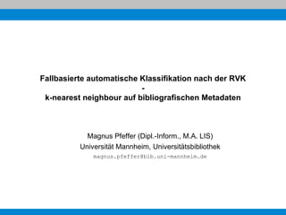 Fallbasierte automatische Klassifikation nach der RVK
                          -
 k-nearest neighbour auf bibliografischen Metadaten



            Magnus Pfeffer (Dipl.-Inform., M.A. LIS)
          Universität Mannheim, Universitätsbibliothek
              magnus.pfeffer@bib.uni-mannheim.de
 