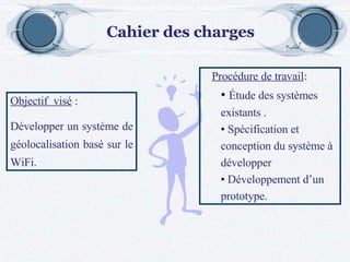 Objectif  visé  : Développer un système de géolocalisation basé sur le WiFi. Procédure de travail : Étude des systèmes existants . Spécification et conception du système à développer Développement d’un prototype. Cahier des charges 