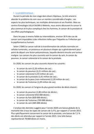 LA PHASE CONCEPTUELLE
7
I. La problématique :
Durant la période de mon stage dans divers hôpitaux, j'ai été amené à
aborder le problème du soin sous un nombre considérable d'angles : ses
aspects les plus techniques, ses multiples dimensions et ses finalités. Mais au
centre d'oncologie LALLA SALMA à Meknès, nous avons découvert le cancer le
plus commun et le plus compliqué chez les hommes, le cancer de la prostate et
ses effets psychologiques.
Dans les pays à revenu faible ou intermédiaire, environ 30 % des cas de
cancer sont imputables à des infections telles que l’hépatite ou l’infection par
le papillomavirus humain.
Selon L’OMS Le cancer naît de la transformation de cellules normales en
cellules tumorales, un processus en plusieurs étapes qui a généralement pour
point de départ une lésion précancéreuse, laquelle devient ensuite une tumeur
maligne. Les cancers les plus courants sont le cancer du sein, le cancer du
poumon, le cancer colorectal et le cancer de la prostate.
En 2020, les cancers les plus courants étaient les suivants :
 le cancer du sein (2,26 millions de cas) ;
 le cancer du poumon (2,21 millions de cas) ;
 le cancer colorectal (1,93 million de cas) ;
 le cancer de la prostate (1,41 million de cas) ;
 le cancer de la peau (non-mélanome) (1,20 million de cas) ;
 le cancer de l’estomac (1,09 million de cas).
En 2020, les cancers à l’origine du plus grand nombre de décès étaient :
 le cancer du poumon (1,80 million de décès) ;
 le cancer colorectal (916 000 décès) ;
 le cancer du foie (830 000 décès) ;
 le cancer de l’estomac (769 000 décès) ;
 le cancer du sein (685 000 décès).
L’analyse des données suggère pour l’année 2020 une baisse globale de la
mortalité liée à tous les types de cancers de 5,4 %, par rapport à l’année 2015.
Plus spécifiquement concernant le cancer de la prostate, une baisse de 7,1 %
des décès est attendue par rapport à l’année 2015. Une telle baisse
représenterait 78 800 décès en moins.
 