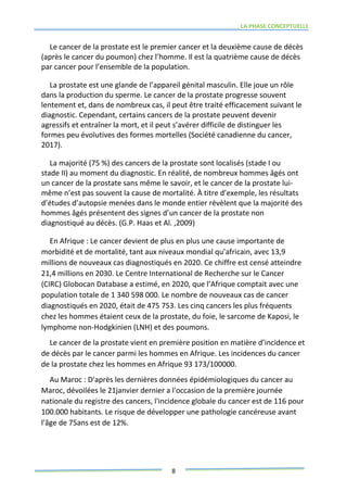 LA PHASE CONCEPTUELLE
8
Le cancer de la prostate est le premier cancer et la deuxième cause de décès
(après le cancer du poumon) chez l’homme. Il est la quatrième cause de décès
par cancer pour l’ensemble de la population.
La prostate est une glande de l’appareil génital masculin. Elle joue un rôle
dans la production du sperme. Le cancer de la prostate progresse souvent
lentement et, dans de nombreux cas, il peut être traité efficacement suivant le
diagnostic. Cependant, certains cancers de la prostate peuvent devenir
agressifs et entraîner la mort, et il peut s’avérer difficile de distinguer les
formes peu évolutives des formes mortelles (Société canadienne du cancer,
2017).
La majorité (75 %) des cancers de la prostate sont localisés (stade I ou
stade II) au moment du diagnostic. En réalité, de nombreux hommes âgés ont
un cancer de la prostate sans même le savoir, et le cancer de la prostate lui-
même n’est pas souvent la cause de mortalité. À titre d’exemple, les résultats
d’études d’autopsie menées dans le monde entier révèlent que la majorité des
hommes âgés présentent des signes d’un cancer de la prostate non
diagnostiqué au décès. (G.P. Haas et Al. ,2009)
En Afrique : Le cancer devient de plus en plus une cause importante de
morbidité et de mortalité, tant aux niveaux mondial qu’africain, avec 13,9
millions de nouveaux cas diagnostiqués en 2020. Ce chiffre est censé atteindre
21,4 millions en 2030. Le Centre International de Recherche sur le Cancer
(CIRC) Globocan Database a estimé, en 2020, que l’Afrique comptait avec une
population totale de 1 340 598 000. Le nombre de nouveaux cas de cancer
diagnostiqués en 2020, était de 475 753. Les cinq cancers les plus fréquents
chez les hommes étaient ceux de la prostate, du foie, le sarcome de Kaposi, le
lymphome non-Hodgkinien (LNH) et des poumons.
Le cancer de la prostate vient en première position en matière d’incidence et
de décès par le cancer parmi les hommes en Afrique. Les incidences du cancer
de la prostate chez les hommes en Afrique 93 173/100000.
Au Maroc : D'après les dernières données épidémiologiques du cancer au
Maroc, dévoilées le 21janvier dernier a l'occasion de la première journée
nationale du registre des cancers, l'incidence globale du cancer est de 116 pour
100.000 habitants. Le risque de développer une pathologie cancéreuse avant
l'âge de 75ans est de 12%.
 