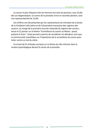 LA PHASE CONCEPTUELLE
9
Le cancer le plus fréquent chez les hommes est celui du poumon, avec 25,6%
des cas diagnostiqués. Le cancer de la prostate arrive en seconde position, avec
une représentativité de 13,9%.
Ces chiffres ont été présentés par les représentants du ministère de la Santé,
de la Fondation Lalla Salma et de l'Association marocaine des registres des
cancers, en marge de la première Journée nationale du registre des cancers,
tenue le 21 janvier sur le thème "Surveillance du cancer au Maroc : passé,
présent et futur". Cette journée a permis de sensibiliser les décideurs ainsi que
la communauté scientifique sur l'importance de la surveillance du cancer pour
lutter contre ce mal du siècle.
Ce travail de fin d'études est basé sur le thème du rôle infirmier dans le
soutien psychologique devant le cancer de la prostate.
 