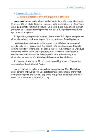 LA PHASE CONCEPTUELLE
12
V. La recension des écrits :
1. Rappel anatomo-physiologique de la prostate :
La prostate est une petite glande qui fait partie du système reproducteur de
l’homme. Elle est située devant le rectum, sous la vessie, et entoure l’urètre, le
canal qui permet à l’urine de s’écouler. De la taille d’une châtaigne, la fonction
principale de la prostate est de produire une partie du liquide séminal, fluide
qui compose le sperme.
A l’âge adulte, une prostate normale pèse environ 20 à 25 grammes pour des
dimensions d’environ 4cm de largeur, 3cm de hauteur et 2cm d’épaisseur.
La taille de la prostate reste stable jusqu’à la moitié de sa vie (environ 40
ans). La taille de cet organe peut être caractérisée simplement par des mots
comme « petite », « moyenne » ou encore « grosse ». Cependant les urologues
utilisent le volume plutôt que le poids pour la caractériser. En effet cette
donnée peut être mesurée par échographie. En forme de châtaigne, sa
dimension normale est d’environ 3cm de hauteur et 4 cm de large.
Son volume moyen est de 20 cm3
pour environ 20 grammes. Ces données
sont variables d’un individu à l’autre.
Une prostate dite « petite » a un volume compris entre 30 et 40ml et un
poids compris entre 20 et 70g. Une prostate moyenne se situera entre 40 et
80ml pour un poids entre 20 et 125g. Enfin, une grande aura un volume entre
40 et 100ml et un poids entre 40 et 125g.
 