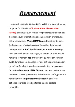 Remerciement
Je tiens à remercier M. LAHRECH Nabil, notre encadrant de
projet de fin d’étude à L’école de Santé Abou al Walid
(ESAW), qui nous a suivi tout au long de cette période et nos
a conseillé sur l’orientation que celui-ci devait prendre. Par
ailleurs je remercie Mme. CHAMI Amal, Directrice de notre
école pour ses efforts dans notre formation théorique et
pratique, ainsi le Staff Administratif, et nos encadrants qui
nous ont suivis durant nos stages, et durant ses trois ans. Je
remercie fortement nos professeurs, qui nous ont suivis et
guidé durant ces trois années et nous ont transmis la passion
du métier. De plus, je voudrais remercier tous le personnel
du centre d’oncologie LALLA SALMA, pour leur patience, leur
nombreux conseil qui nous ont été très utiles. Enfin, je tiens à
remercier tous les professionnels de santé pour leur
patience, leur aide et le bon temps qu’on a partagé
ensemble.
 