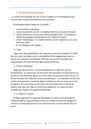 LA PHASE CONCEPTUELLE
20
2. Le cancer de la prostate:
Le cancer de la prostate est une tumeur maligne qui se développe le plus
souvent dans la partie périphérique de la prostate.
On distingue quatre stades de la maladie :
 cancer limité à la prostate
 cancer localement avancé : la maladie atteint les vésicules séminales
 cancer localement avancé avec atteinte ganglionnaire : la maladie se
répand aux ganglions lymphatiques de la région du bassin
 cancer métastatique : la maladie atteint un autre organe ou une autre
partie du corps ;
A. Les facteurs de risque :
 L’âge
L'âge est le plus grand facteur de risque du cancer de la prostate. En effet,
plus les sujets sont âgés, plus les probabilités d'être diagnostiqué avec un
cancer de la prostate sont élevées: 65% des cancers de la prostate sont
diagnostiqués chez des hommes âgés de plus de 65 ans.
 Facteur Génétique
Regroupe deux formes : La forme héréditaire (5 à 10% des cancers
prostatiques) : au moins trois cas de cancer de la prostate chez des parents du
premier ou du deuxième degré, ou encore deux cas précoces avant 55 ans. La
forme familiale (10 à 20% des cancers prostatiques) : un antécédent familial de
cancer de la prostate au premier degré multiplie par deux le risque de cancer
du patient. S’il existe deux cas de cancer de la prostate dans la famille du
patient, quel que soit l’âge au moment du diagnostic, le risque est alors
multiplié par rapport à la population générale.
 Le Tabac et L’alcool
Le tabac augmente le risque de développer un cancer de la prostate de
l’ordre de 30% et l’agressivité du cancer au nombre d’années de tabagisme.
L’alcool n’a jamais fait preuve d’une influence dans un sens comme dans un
autre.
 