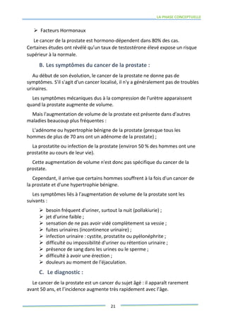 LA PHASE CONCEPTUELLE
21
 Facteurs Hormonaux
Le cancer de la prostate est hormono-dépendent dans 80% des cas.
Certaines études ont révélé qu’un taux de testostérone élevé expose un risque
supérieur à la normale.
B. Les symptômes du cancer de la prostate :
Au début de son évolution, le cancer de la prostate ne donne pas de
symptômes. S'il s'agit d'un cancer localisé, il n'y a généralement pas de troubles
urinaires.
Les symptômes mécaniques dus à la compression de l'urètre apparaissent
quand la prostate augmente de volume.
Mais l'augmentation de volume de la prostate est présente dans d'autres
maladies beaucoup plus fréquentes :
L'adénome ou hypertrophie bénigne de la prostate (presque tous les
hommes de plus de 70 ans ont un adénome de la prostate) ;
La prostatite ou infection de la prostate (environ 50 % des hommes ont une
prostatite au cours de leur vie).
Cette augmentation de volume n'est donc pas spécifique du cancer de la
prostate.
Cependant, il arrive que certains hommes souffrent à la fois d'un cancer de
la prostate et d'une hypertrophie bénigne.
Les symptômes liés à l'augmentation de volume de la prostate sont les
suivants :
 besoin fréquent d'uriner, surtout la nuit (pollakiurie) ;
 jet d'urine faible ;
 sensation de ne pas avoir vidé complètement sa vessie ;
 fuites urinaires (incontinence urinaire) ;
 infection urinaire : cystite, prostatite ou pyélonéphrite ;
 difficulté ou impossibilité d'uriner ou rétention urinaire ;
 présence de sang dans les urines ou le sperme ;
 difficulté à avoir une érection ;
 douleurs au moment de l'éjaculation.
C. Le diagnostic :
Le cancer de la prostate est un cancer du sujet âgé : il apparaît rarement
avant 50 ans, et l’incidence augmente très rapidement avec l’âge.
 