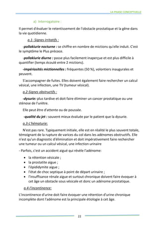 LA PHASE CONCEPTUELLE
22
a) Interrogatoire :
Il permet d'évaluer le retentissement de l'obstacle prostatique et la gêne dans
la vie quotidienne.
a.1- Signes irritatifs :
-pollakiurie nocturne : se chiffre en nombre de mictions qu'elle induit. C'est
le symptôme le Plus précoce.
-pollakiurie diurne : passe plus facilement inaperçue et est plus difficile à
quantifier (temps écoulé entre 2 mictions).
-impériosités mictionnelles : fréquentes (50 %), volontiers inaugurales et
peuvent.
S'accompagner de fuites. Elles doivent également faire rechercher un calcul
vésical, une infection, une TV (tumeur vésical).
a.2-Signes obstructifs :
-dysurie: plus tardive et doit faire éliminer un cancer prostatique ou une
sténose de l'urètre.
Elle peut être d'attente ou de poussée.
-qualité du jet : souvent mieux évaluée par le patient que la dysurie.
a.3-L'hématurie:
N'est pas rare. Typiquement initiale, elle est en réalité le plus souvent totale,
témoignant de la rupture de varices du col dans les adénomes obstructifs. Elle
n'est qu'un diagnostic d'élimination et doit impérativement faire rechercher
une tumeur ou un calcul vésical, une infection urinaire
- Parfois, c'est un accident aigué qui révèle l'adénome:
 la rétention vésicale ;
 la prostatite aigue ;
 l'épididymite aigue ;
 l'état de choc septique à point de départ urinaire ;
 l'insuffisance rénale aigue et surtout chronique doivent faire évoquer à
cet âge un obstacle sous vésicale et donc un adénome prostatique.
a.4-l'incontinence:
L'incontinence d'urine doit faire évoquer une rétention d'urine chronique
incomplète dont l'adénome est la principale étiologie à cet âge.
 