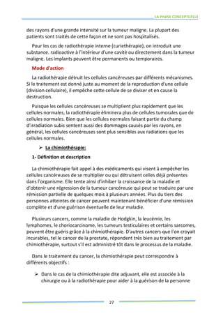 LA PHASE CONCEPTUELLE
27
des rayons d'une grande intensité sur la tumeur maligne. La plupart des
patients sont traités de cette façon et ne sont pas hospitalisés.
Pour les cas de radiothérapie interne (curiethérapie), on introduit une
substance. radioactive à l'intérieur d'une cavité ou directement dans la tumeur
maligne. Les implants peuvent être permanents ou temporaires.
Mode d'action
La radiothérapie détruit les cellules cancéreuses par différents mécanismes.
Si le traitement est donné juste au moment de la reproduction d'une cellule
(division cellulaire), il empêche cette cellule de se diviser et en cause la
destruction.
Puisque les cellules cancéreuses se multiplient plus rapidement que les
cellules normales, la radiothérapie éliminera plus de cellules tumorales que de
cellules normales. Bien que les cellules normales faisant partie du champ
d'irradiation subis sentent aussi des dommages causés par les rayons, en
général, les cellules cancéreuses sont plus sensibles aux radiations que les
cellules normales.
 La chimiothérapie:
1- Définition et description
La chimiothérapie fait appel à des médicaments qui visent à empêcher les
cellules cancéreuses de se multiplier ou qui détruisent celles déjà présentes
dans l'organisme. Elle tente ainsi d'inhiber la croissance de la maladie et
d'obtenir une régression de la tumeur cancéreuse qui peut se traduire par une
rémission partielle de quelques mois à plusieurs années. Plus du tiers des
personnes atteintes de cancer peuvent maintenant bénéficier d'une rémission
complète et d'une guérison éventuelle de leur maladie.
Plusieurs cancers, comme la maladie de Hodgkin, la leucémie, les
lymphomes, le choriocarcinome, les tumeurs testiculaires et certains sarcomes,
peuvent être guéris grâce à la chimiothérapie. D'autres cancers que l'on croyait
incurables, tel le cancer de la prostate, répondent très bien au traitement par
chimiothérapie, surtout s'il est administré tôt dans le processus de la maladie.
Dans le traitement du cancer, la chimiothérapie peut correspondre à
différents objectifs :
 Dans le cas de la chimiothérapie dite adjuvant, elle est associée à la
chirurgie ou à la radiothérapie pour aider à la guérison de la personne
 