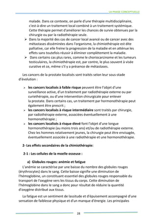 LA PHASE CONCEPTUELLE
28
malade. Dans ce contexte, on parle d'une thérapie multidisciplinaire,
c'est-à-dire un traitement local combiné à un traitement systémique.
Cette thérapie permet d'améliorer les chances de survie obtenues par la
chirurgie ou par la radiothérapie seule.
 Dans la majorité des cas de cancer local avancé ou de cancer avec des
métastases disséminées dans l'organisme, la chimiothérapie est dite
palliative, car elle freine la progression de la maladie et en atténue les
effets sans toutefois réussir à éliminer complètement la maladie.
 Dans certains cas plus rares, comme le choriocarcinome et les tumeurs
testiculaires, la chimiothérapie est, par contre, le plus souvent à visée
curative et ce, même s'il y a présence de métastases.
Les cancers de la prostate localisés sont traités selon leur sous-stade
d’évolution :
 les cancers localisés à faible risque peuvent être l’objet d’une
surveillance active, d’un traitement par radiothérapie externe ou par
curiethérapie, ou d’une intervention chirurgicale pour enlever
la prostate. Dans certains cas, un traitement par hormonothérapie peut
également être prescrit ;
 les cancers localisés à risque intermédiaire sont traités par chirurgie,
par radiothérapie externe, associées éventuellement à une
hormonothérapie ;
 les cancers localisés à risque élevé font l’objet d’une longue
hormonothérapie (au moins trois ans) et/ou de radiothérapie externe.
Chez les hommes relativement jeunes, la chirurgie peut être envisagée,
éventuellement associée à une radiothérapie et une hormonothérapie.
2- Les effets secondaires de la chimiothérapie:
2-1 : Les cellules de la moelle osseuse :
a) Globules rouges: anémie et fatigue
L'anémie se caractérise par une baisse du nombre des globules rouges
(érythrocytes) dans le sang. Cette baisse signifie une diminution de
l'hémoglobine, un constituant essentiel des globules rouges responsable du
transport de l'oxygène vers les tissus du corps. Cette diminution de
l'hémoglobine dans le sang a donc pour résultat de réduire la quantité
d'oxygène distribué aux tissus.
La fatigue est un sentiment de lassitude et d'épuisement accompagné d'une
sensation de faiblesse physique et d'un manque d'énergie. Les principales
 