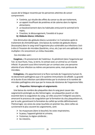 LA PHASE CONCEPTUELLE
29
causes de la fatigue ressentie par les personnes atteintes de cancer
comprennent:
 l'anémie, qui résulte des effets du cancer ou de son traitement,
 un apport insuffisant de protéines et de calories dans le régime
alimentaire;
 un bouleversement dans les habitudes entourant le sommeil et le
repos;
 l'inaction, le découragement, l'anxiété et la peur
b) Globules blancs: infections
Une diminution des globules blancs surviendra 1 à 2 semaines après le
traitement de chimiothérapie. Une baisse du nombre de globules blancs
(leucocytes) dans le sang rend l'organisme plus vulnérable aux infections c'est-
à-dire à l'invasion de microbes (bactéries, virus, etc.) qui ont une aptitude à se
multiplier s'ils rencontrent un milieu favorable.
Ces microbes sont :
Exogènes, s'ils proviennent de l'extérieur. Ils pénètrent dans l'organisme par
l'air, la nourriture, l'eau, la terre, le contact avec un animal ou un insecte
infecté. Ils peuvent aussi être transmis par un contact avec une personne
atteinte d'une infection ou même une personne saine, mais porteuse de
microbes.
Endogènes, s'ils appartiennent à la flore normale de l'organisme humain Ils
ne deviennent pathogènes que si le système immunitaire est affaibli. La gravité
et la durée d'une infection sont déterminées par la virulence et le nombre de
microbes pathogènes ainsi que par le niveau de résistance de l'organisme hôte.
c) Plaquettes: hémorragies et saignements
Une baisse du nombre des plaquettes dans le sang peut causer des
saignements prolongés ou des hémorragies. Les plaquettes jouent un rôle
essentiel dans la coagulation du sang, car elles assurent l'intégrité vasculaire,
amorcent le processus de coagulation par la formation du clou plaquettaire et,
par la suite, garantissent la formation du caillot qui arrête définitivement
l'hémorragie. Les zones du corps touchées en premier lieu, donc celles où
surviennent le plus souvent les saignements, sont:
 les muqueuses (dans la bouche); les voies respiratoires;
 la peau; l'appareil génital et urinaire;
 l'estomac; la région cérébrale ;
 les intestins.
 