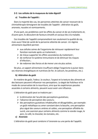 LA PHASE CONCEPTUELLE
30
2-2 : Les cellules de la muqueuse du tube digestif
a) Troubles de l'appétit :
Dans la majorité des cas, les personnes atteintes de cancer recevant de la
chimiothérapie témoignent de troubles de l'appétit : altération du goût,
anorexie, nausées et vomissements.
D'une part, ces problèmes sont les effets du cancer et de ses traitements et,
d'autre part, ils découlent de facteurs émotifs et sociaux liés à la maladie.
Ces troubles de l'appétit compromettent non seulement la qualité de vie,
mais aussi l'état de santé de la personne atteinte de cancer. Un régime
alimentaire équilibré permet:
 aux cellules saines de l'organisme de retrouver rapidement leur
fonction normale après un traitement ;
 de mieux supporter les effets secondaires du traitement ;
 de renforcer le système immunitaire et de diminuer les risques
d'infection ;
 de redonner des forces et de mener une vie plus active.
De plus, un apport alimentaire insuffisant oblige l'organisme à puiser dans
ses réserves énergétiques et nutritives (le fer, le calcium, les protéines, etc.).
b) Altération du goût
En matière de goût, l'odeur, la couleur, l'aspect et la texture des aliments et
des boissons peuvent influencer nos perceptions. Le degré de fraîcheur et le
mode de conservation de la nourriture, ainsi que les expériences passées
associées à certains aliments, peuvent aussi avoir une influence.
L'altération du goût peut se traduire par :
 la diminution de l'acuité des perceptions gustatives;
 l'absence de perception des saveurs;
 des perceptions gustatives inhabituelles et désagréables, par exemple:
un goût métallique ou amer constant dans la bouche, une perception
plus aigué des saveurs amères et salées, une perception affaiblie du
sucré, une aversion pour certains aliments comme la viande rouge, le
porc, le café, le chocolat, les tomates, etc.
c) Anorexie
L'altération du goût peut conduire à l'anorexie ou une perte de l'appétit.
 