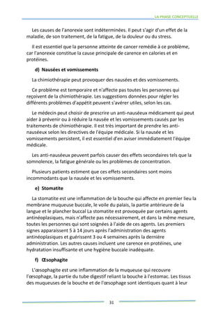 LA PHASE CONCEPTUELLE
31
Les causes de l'anorexie sont indéterminées. Il peut s'agir d'un effet de la
maladie, de son traitement, de la fatigue, de la douleur ou du stress.
Il est essentiel que la personne atteinte de cancer remédie à ce problème,
car l'anorexie constitue la cause principale de carence en calories et en
protéines.
d) Nausées et vomissements
La chimiothérapie peut provoquer des nausées et des vomissements.
Ce problème est temporaire et n'affecte pas toutes les personnes qui
reçoivent de la chimiothérapie. Les suggestions données pour régler les
différents problèmes d'appétit peuvent s'avérer utiles, selon les cas.
Le médecin peut choisir de prescrire un anti-nauséeux médicament qui peut
aider à prévenir ou à réduire la nausée et les vomissements causés par les
traitements de chimiothérapie. Il est très important de prendre les anti-
nauséeux selon les directives de l'équipe médicale. Si la nausée et les
vomissements persistent, il est essentiel d'en aviser immédiatement l'équipe
médicale.
Les anti-nauséeux peuvent parfois causer des effets secondaires tels que la
somnolence, la fatigue générale ou les problèmes de concentration.
Plusieurs patients estiment que ces effets secondaires sont moins
incommodants que la nausée et les vomissements.
e) Stomatite
La stomatite est une inflammation de la bouche qui affecte en premier lieu la
membrane muqueuse buccale, le voile du palais, la partie antérieure de la
langue et le plancher buccal La stomatite est provoquée par certains agents
antinéoplasiques, mais n'affecte pas nécessairement, et dans la même mesure,
toutes les personnes qui sont soignées à l'aide de ces agents. Les premiers
signes apparaissent 5 à 14 jours après l'administration des agents
antinéoplasiques et guérissent 3 ou 4 semaines après la dernière
administration. Les autres causes incluent une carence en protéines, une
hydratation insuffisante et une hygiène buccale inadéquate.
f) Œsophagite
L'œsophagite est une inflammation de la muqueuse qui recouvre
l'œsophage, la partie du tube digestif reliant la bouche à l'estomac. Les tissus
des muqueuses de la bouche et de l'œsophage sont identiques quant à leur
 